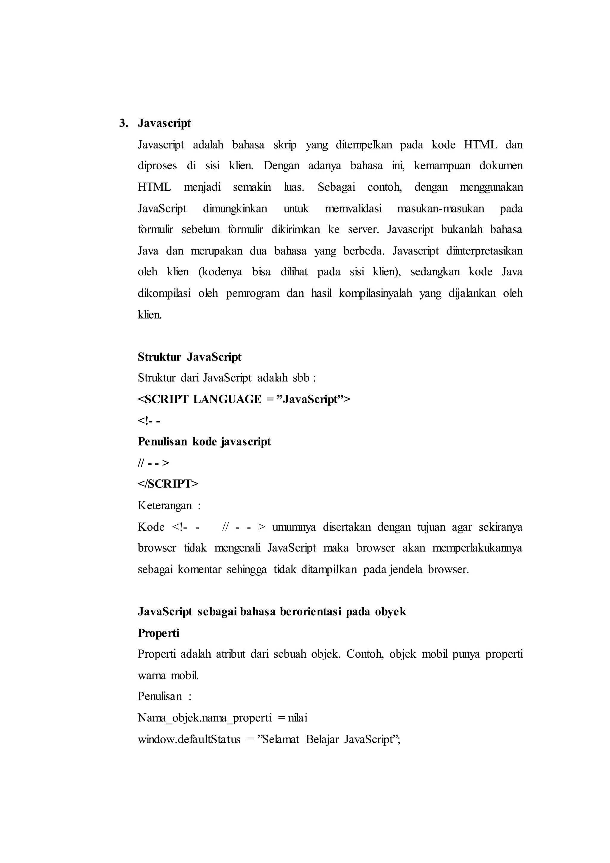 3. Javascript
Javascript adalah bahasa skrip yang ditempelkan pada kode HTML dan
diproses di sisi klien. Dengan adanya bahasa ini, kemampuan dokumen
HTML menjadi semakin luas. Sebagai contoh, dengan menggunakan
JavaScript dimungkinkan untuk memvalidasi masukan-masukan pada
formulir sebelum formulir dikirimkan ke server. Javascript bukanlah bahasa
Java dan merupakan dua bahasa yang berbeda. Javascript diinterpretasikan
oleh klien (kodenya bisa dilihat pada sisi klien), sedangkan kode Java
dikompilasi oleh pemrogram dan hasil kompilasinyalah yang dijalankan oleh
klien.
Struktur JavaScript
Struktur dari JavaScript adalah sbb :
<SCRIPT LANGUAGE = ”JavaScript”>
<!- -
Penulisan kode javascript
// - - >
</SCRIPT>
Keterangan :
Kode <!- - // - - > umumnya disertakan dengan tujuan agar sekiranya
browser tidak mengenali JavaScript maka browser akan memperlakukannya
sebagai komentar sehingga tidak ditampilkan pada jendela browser.
JavaScript sebagai bahasa berorientasi pada obyek
Properti
Properti adalah atribut dari sebuah objek. Contoh, objek mobil punya properti
warna mobil.
Penulisan :
Nama_objek.nama_properti = nilai
window.defaultStatus = ”Selamat Belajar JavaScript”;
 