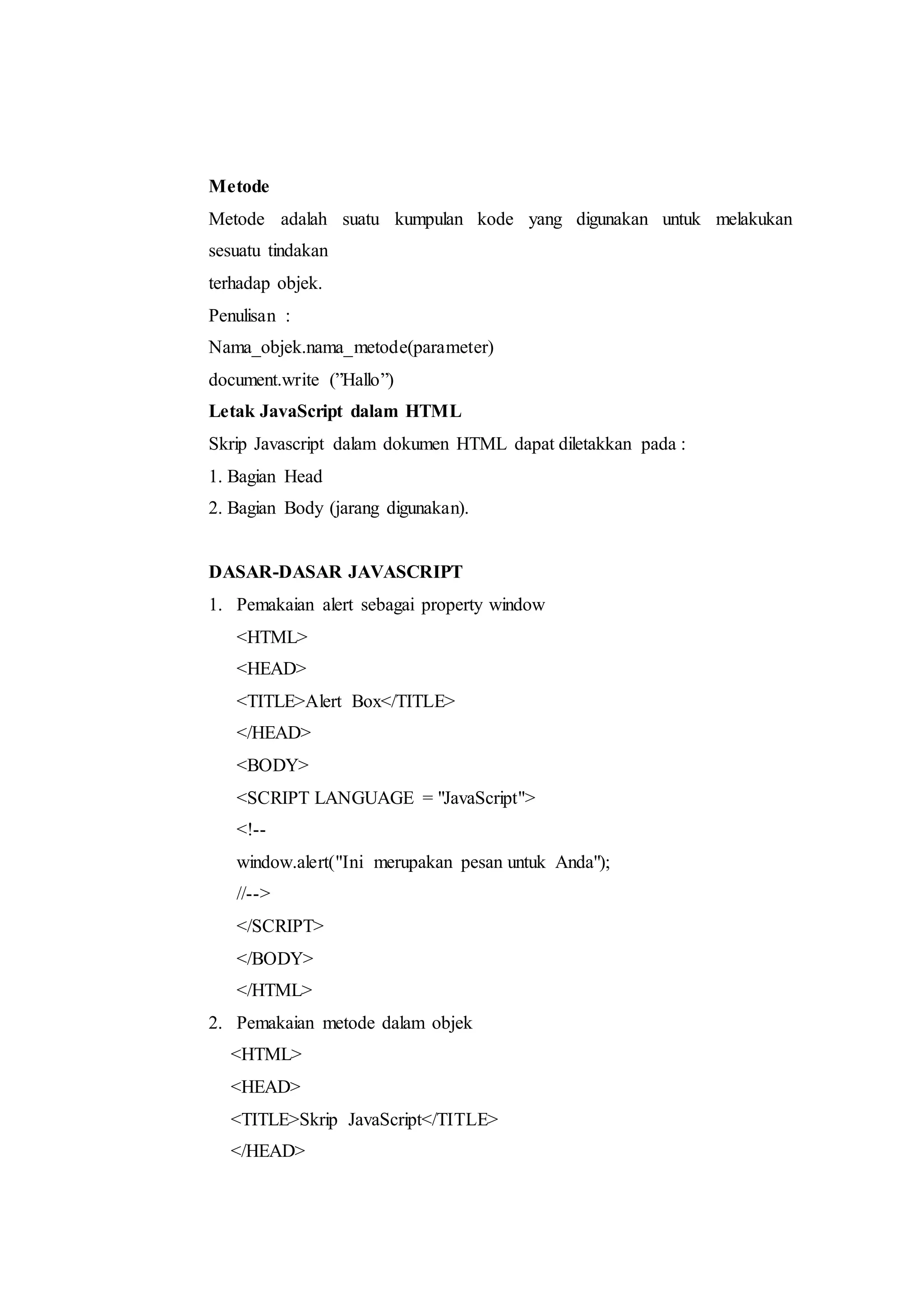 Metode
Metode adalah suatu kumpulan kode yang digunakan untuk melakukan
sesuatu tindakan
terhadap objek.
Penulisan :
Nama_objek.nama_metode(parameter)
document.write (”Hallo”)
Letak JavaScript dalam HTML
Skrip Javascript dalam dokumen HTML dapat diletakkan pada :
1. Bagian Head
2. Bagian Body (jarang digunakan).
DASAR-DASAR JAVASCRIPT
1. Pemakaian alert sebagai property window
<HTML>
<HEAD>
<TITLE>Alert Box</TITLE>
</HEAD>
<BODY>
<SCRIPT LANGUAGE = "JavaScript">
<!--
window.alert("Ini merupakan pesan untuk Anda");
//-->
</SCRIPT>
</BODY>
</HTML>
2. Pemakaian metode dalam objek
<HTML>
<HEAD>
<TITLE>Skrip JavaScript</TITLE>
</HEAD>
 