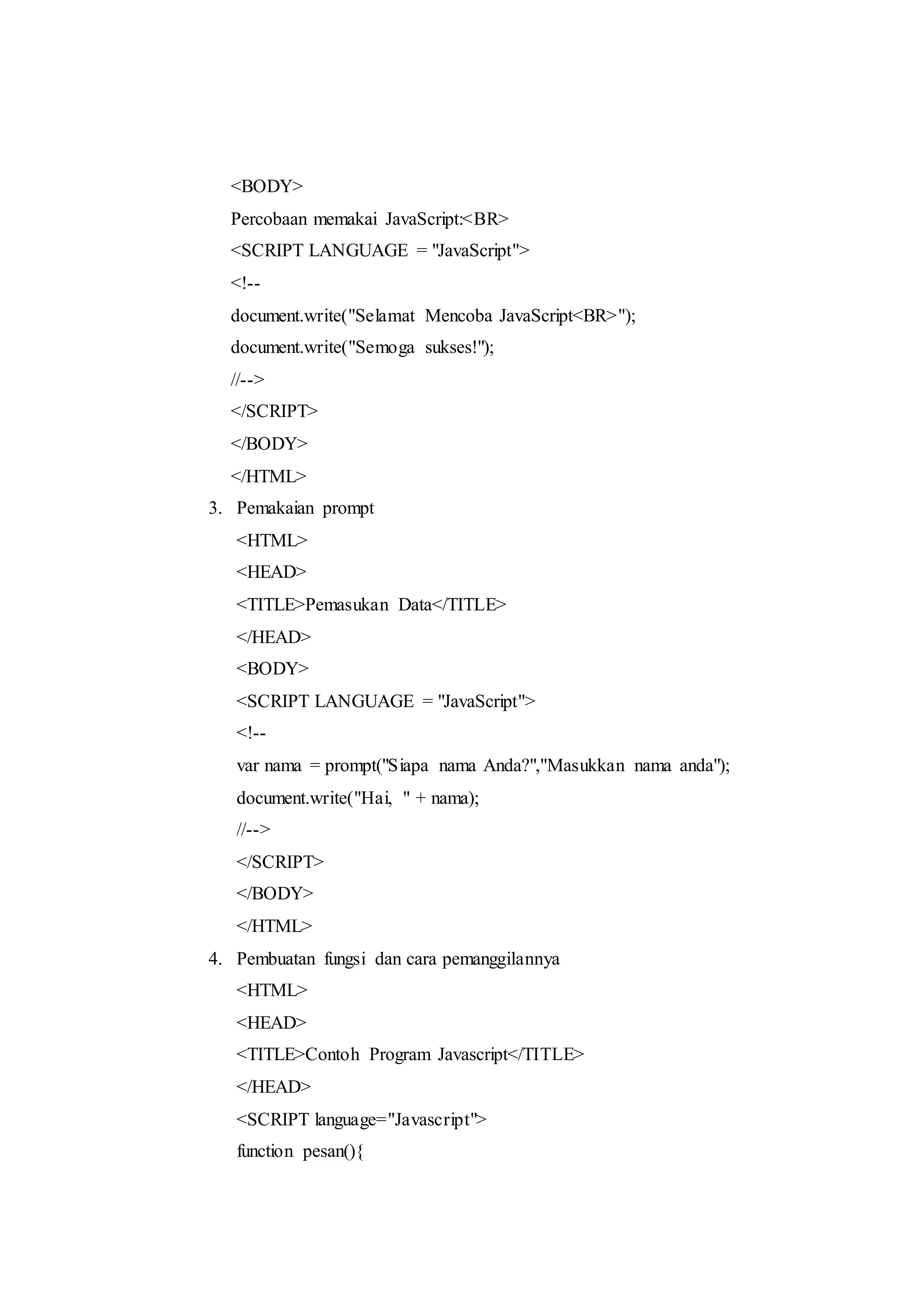 <BODY>
Percobaan memakai JavaScript:<BR>
<SCRIPT LANGUAGE = "JavaScript">
<!--
document.write("Selamat Mencoba JavaScript<BR>");
document.write("Semoga sukses!");
//-->
</SCRIPT>
</BODY>
</HTML>
3. Pemakaian prompt
<HTML>
<HEAD>
<TITLE>Pemasukan Data</TITLE>
</HEAD>
<BODY>
<SCRIPT LANGUAGE = "JavaScript">
<!--
var nama = prompt("Siapa nama Anda?","Masukkan nama anda");
document.write("Hai, " + nama);
//-->
</SCRIPT>
</BODY>
</HTML>
4. Pembuatan fungsi dan cara pemanggilannya
<HTML>
<HEAD>
<TITLE>Contoh Program Javascript</TITLE>
</HEAD>
<SCRIPT language="Javascript">
function pesan(){
 