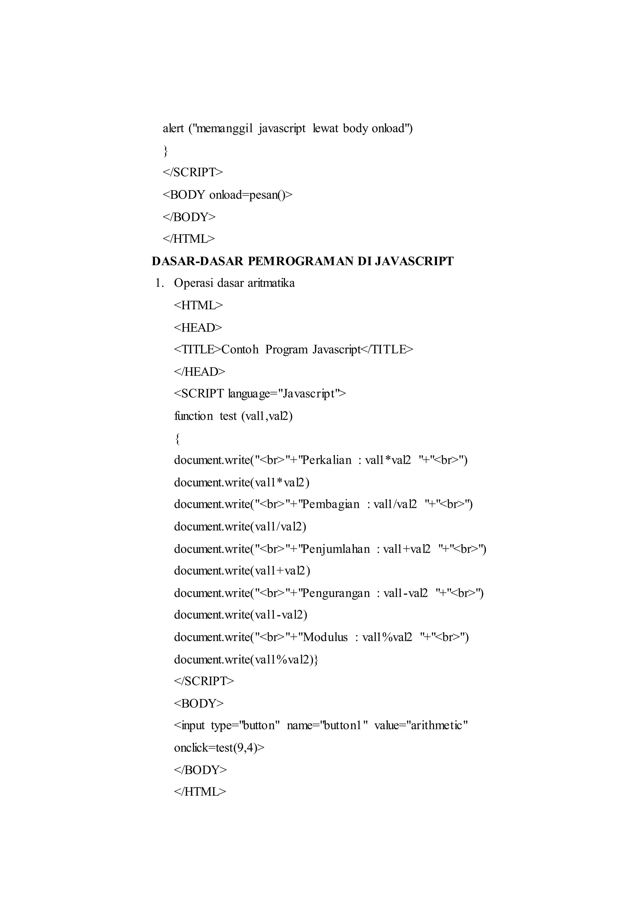 alert ("memanggil javascript lewat body onload")
}
</SCRIPT>
<BODY onload=pesan()>
</BODY>
</HTML>
DASAR-DASAR PEMROGRAMAN DI JAVASCRIPT
1. Operasi dasar aritmatika
<HTML>
<HEAD>
<TITLE>Contoh Program Javascript</TITLE>
</HEAD>
<SCRIPT language="Javascript">
function test (val1,val2)
{
document.write("<br>"+"Perkalian : val1*val2 "+"<br>")
document.write(val1*val2)
document.write("<br>"+"Pembagian : val1/val2 "+"<br>")
document.write(val1/val2)
document.write("<br>"+"Penjumlahan : val1+val2 "+"<br>")
document.write(val1+val2)
document.write("<br>"+"Pengurangan : val1-val2 "+"<br>")
document.write(val1-val2)
document.write("<br>"+"Modulus : val1%val2 "+"<br>")
document.write(val1%val2)}
</SCRIPT>
<BODY>
<input type="button" name="button1" value="arithmetic"
onclick=test(9,4)>
</BODY>
</HTML>
 