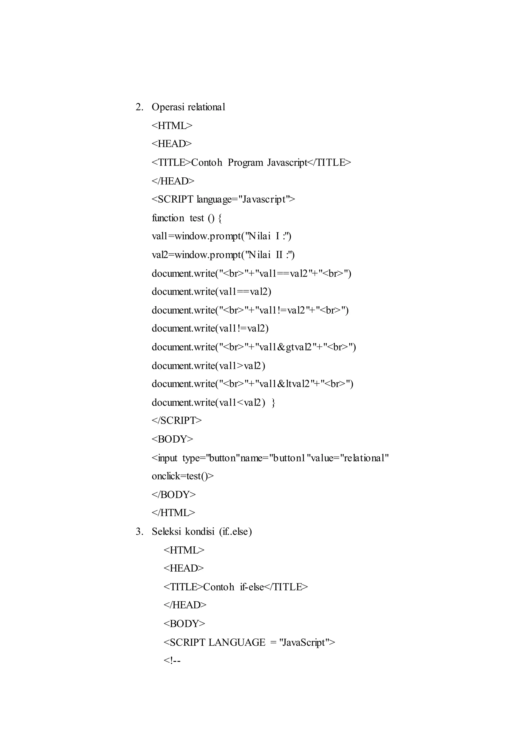 2. Operasi relational
<HTML>
<HEAD>
<TITLE>Contoh Program Javascript</TITLE>
</HEAD>
<SCRIPT language="Javascript">
function test () {
val1=window.prompt("Nilai I :")
val2=window.prompt("Nilai II :")
document.write("<br>"+"val1==val2"+"<br>")
document.write(val1==val2)
document.write("<br>"+"val1!=val2"+"<br>")
document.write(val1!=val2)
document.write("<br>"+"val1&gtval2"+"<br>")
document.write(val1>val2)
document.write("<br>"+"val1&ltval2"+"<br>")
document.write(val1<val2) }
</SCRIPT>
<BODY>
<input type="button"name="button1"value="relational"
onclick=test()>
</BODY>
</HTML>
3. Seleksi kondisi (if..else)
<HTML>
<HEAD>
<TITLE>Contoh if-else</TITLE>
</HEAD>
<BODY>
<SCRIPT LANGUAGE = "JavaScript">
<!--
 
