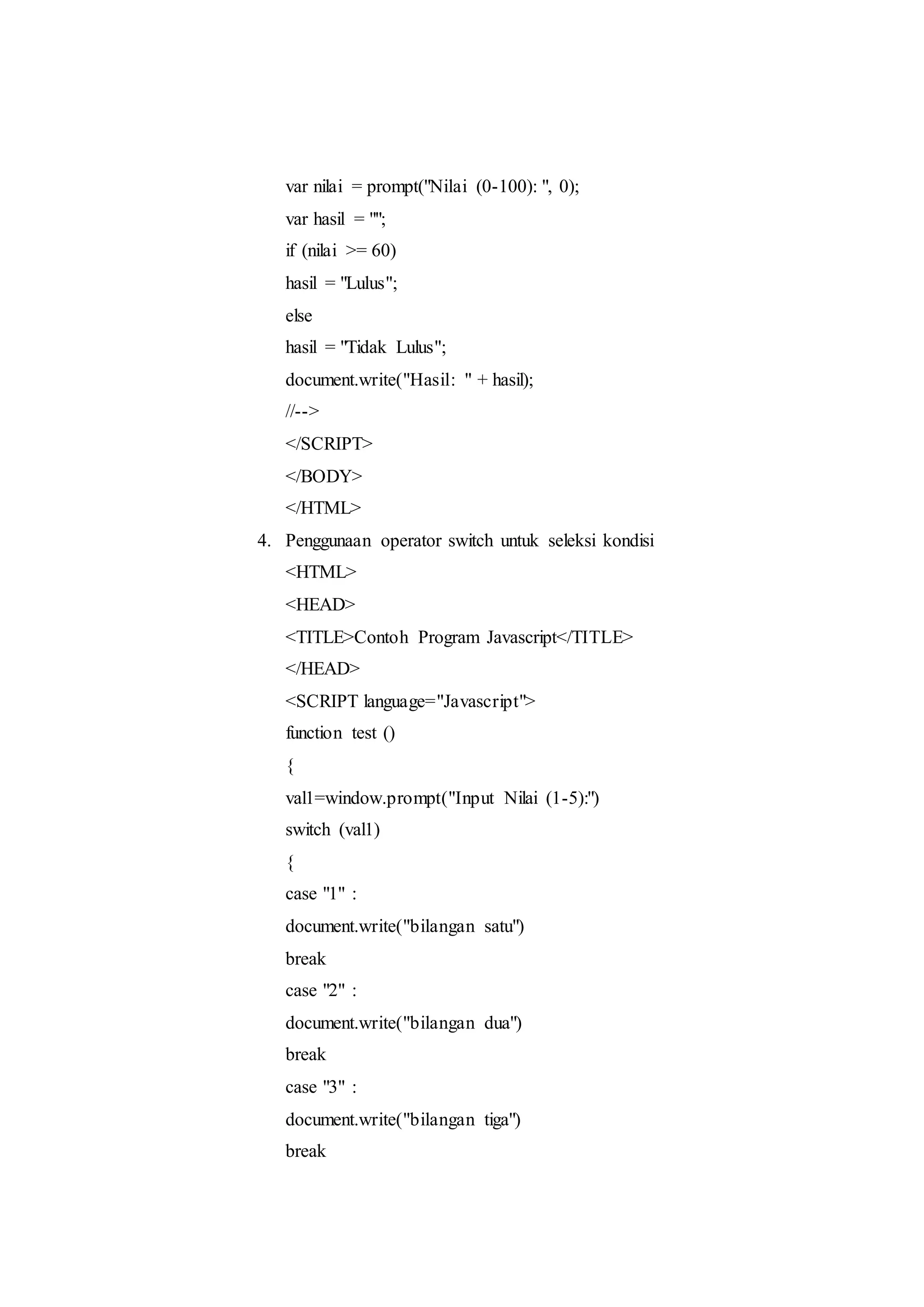 var nilai = prompt("Nilai (0-100): ", 0);
var hasil = "";
if (nilai >= 60)
hasil = "Lulus";
else
hasil = "Tidak Lulus";
document.write("Hasil: " + hasil);
//-->
</SCRIPT>
</BODY>
</HTML>
4. Penggunaan operator switch untuk seleksi kondisi
<HTML>
<HEAD>
<TITLE>Contoh Program Javascript</TITLE>
</HEAD>
<SCRIPT language="Javascript">
function test ()
{
val1=window.prompt("Input Nilai (1-5):")
switch (val1)
{
case "1" :
document.write("bilangan satu")
break
case "2" :
document.write("bilangan dua")
break
case "3" :
document.write("bilangan tiga")
break
 