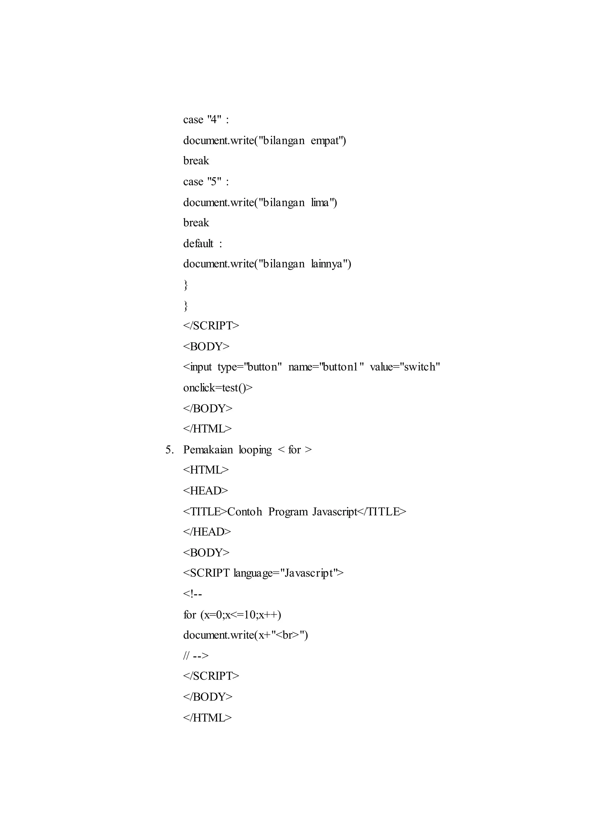 case "4" :
document.write("bilangan empat")
break
case "5" :
document.write("bilangan lima")
break
default :
document.write("bilangan lainnya")
}
}
</SCRIPT>
<BODY>
<input type="button" name="button1" value="switch"
onclick=test()>
</BODY>
</HTML>
5. Pemakaian looping < for >
<HTML>
<HEAD>
<TITLE>Contoh Program Javascript</TITLE>
</HEAD>
<BODY>
<SCRIPT language="Javascript">
<!--
for (x=0;x<=10;x++)
document.write(x+"<br>")
// -->
</SCRIPT>
</BODY>
</HTML>
 