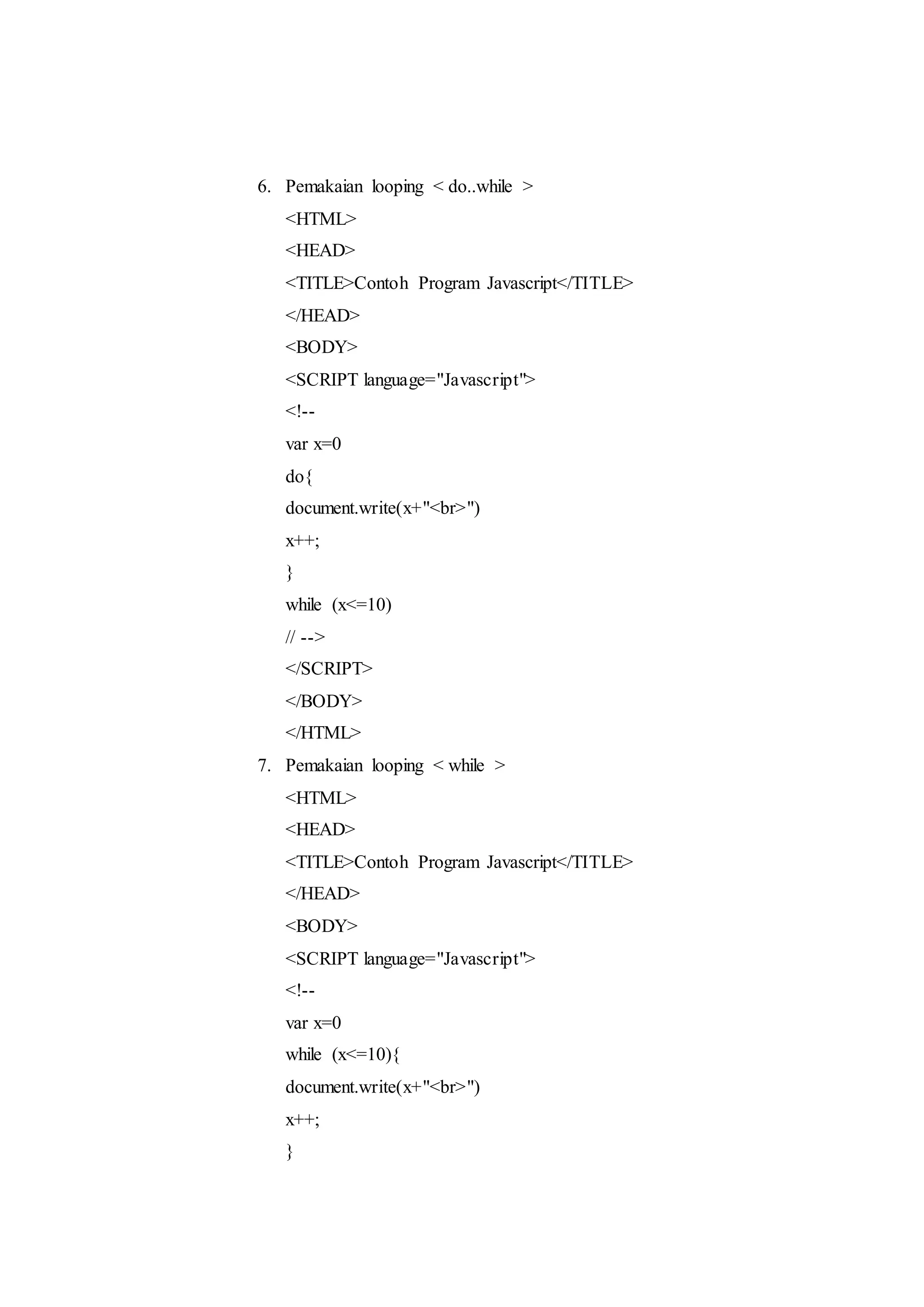 6. Pemakaian looping < do..while >
<HTML>
<HEAD>
<TITLE>Contoh Program Javascript</TITLE>
</HEAD>
<BODY>
<SCRIPT language="Javascript">
<!--
var x=0
do{
document.write(x+"<br>")
x++;
}
while (x<=10)
// -->
</SCRIPT>
</BODY>
</HTML>
7. Pemakaian looping < while >
<HTML>
<HEAD>
<TITLE>Contoh Program Javascript</TITLE>
</HEAD>
<BODY>
<SCRIPT language="Javascript">
<!--
var x=0
while (x<=10){
document.write(x+"<br>")
x++;
}
 