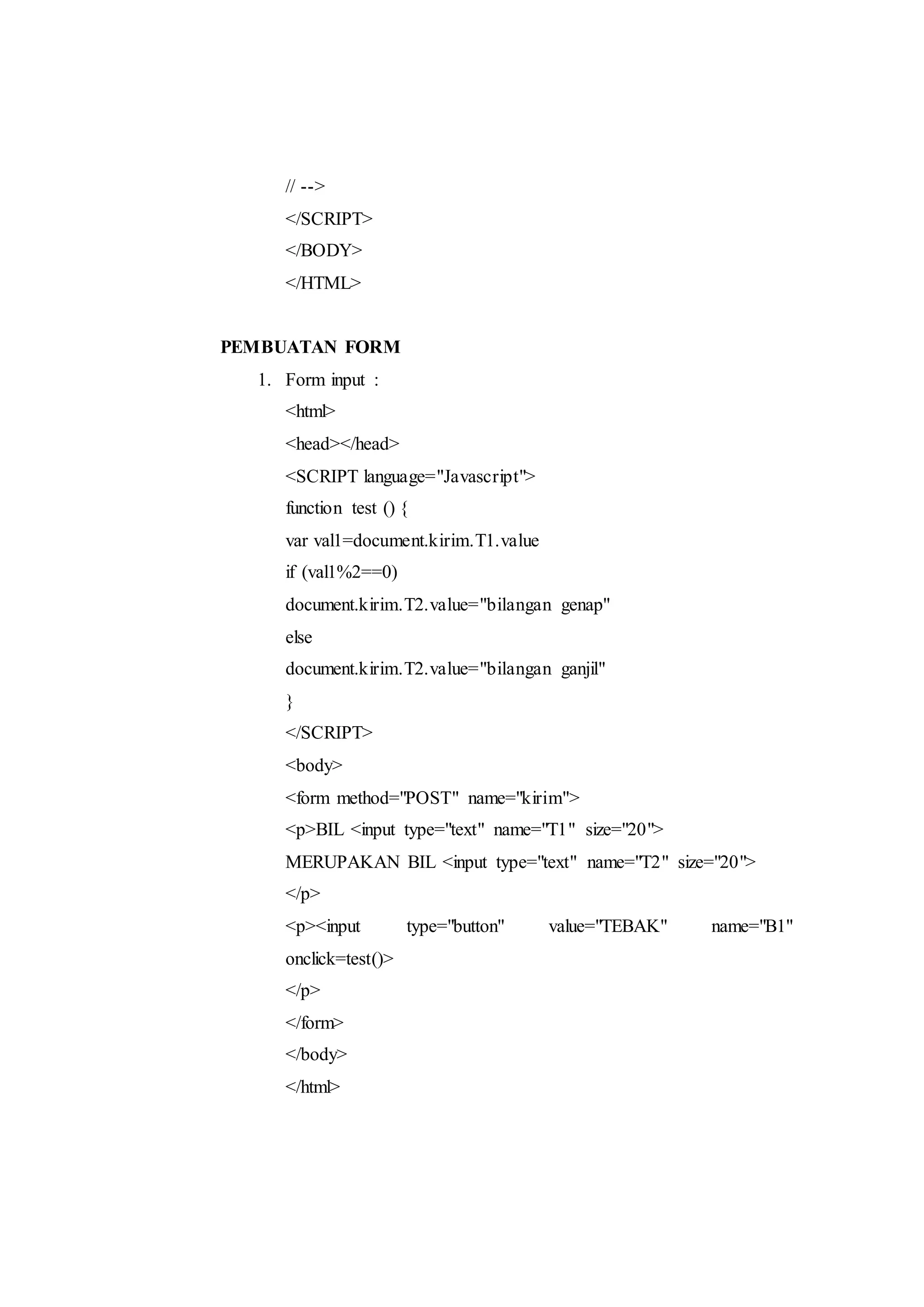 // -->
</SCRIPT>
</BODY>
</HTML>
PEMBUATAN FORM
1. Form input :
<html>
<head></head>
<SCRIPT language="Javascript">
function test () {
var val1=document.kirim.T1.value
if (val1%2==0)
document.kirim.T2.value="bilangan genap"
else
document.kirim.T2.value="bilangan ganjil"
}
</SCRIPT>
<body>
<form method="POST" name="kirim">
<p>BIL <input type="text" name="T1" size="20">
MERUPAKAN BIL <input type="text" name="T2" size="20">
</p>
<p><input type="button" value="TEBAK" name="B1"
onclick=test()>
</p>
</form>
</body>
</html>
 