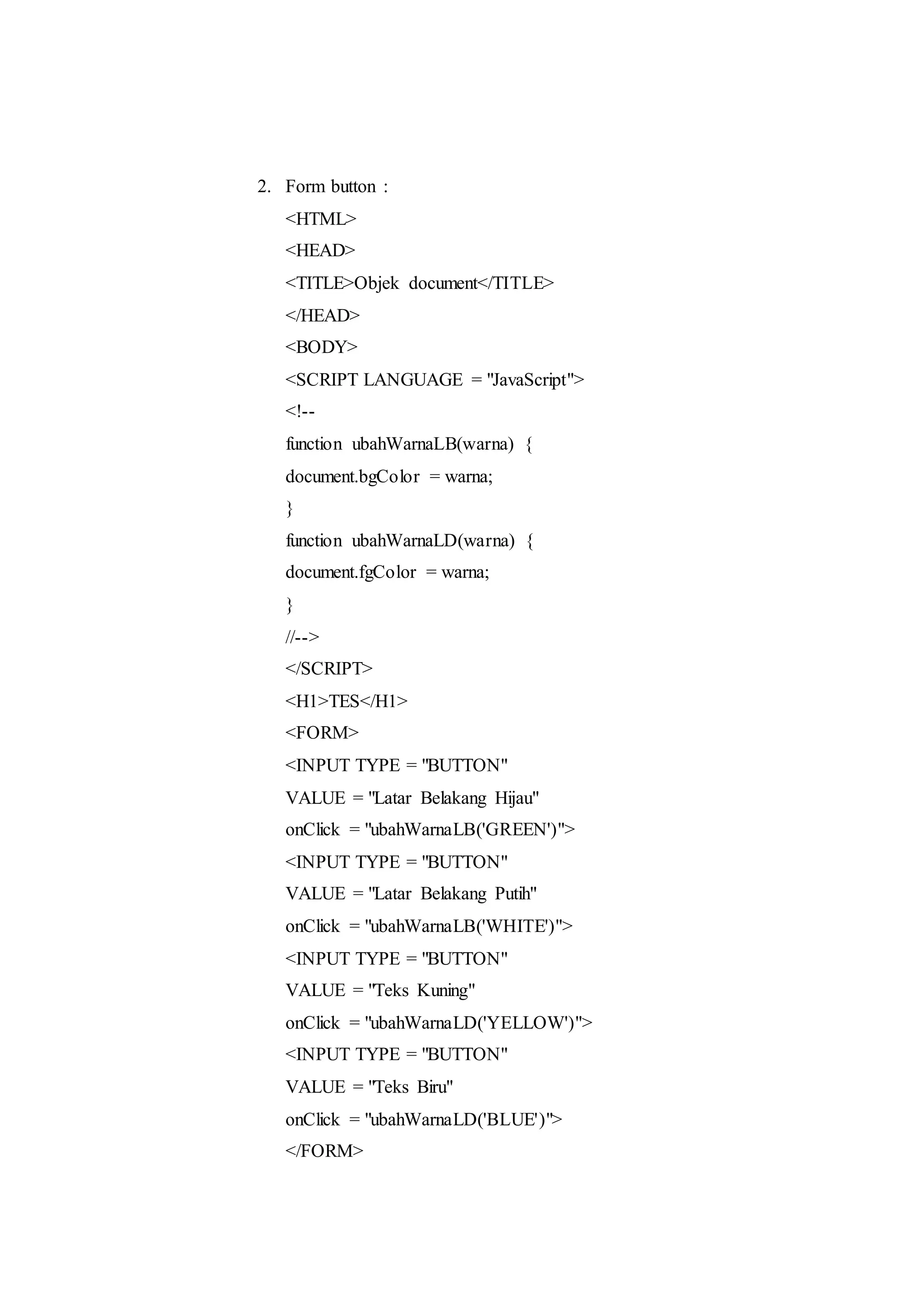 2. Form button :
<HTML>
<HEAD>
<TITLE>Objek document</TITLE>
</HEAD>
<BODY>
<SCRIPT LANGUAGE = "JavaScript">
<!--
function ubahWarnaLB(warna) {
document.bgColor = warna;
}
function ubahWarnaLD(warna) {
document.fgColor = warna;
}
//-->
</SCRIPT>
<H1>TES</H1>
<FORM>
<INPUT TYPE = "BUTTON"
VALUE = "Latar Belakang Hijau"
onClick = "ubahWarnaLB('GREEN')">
<INPUT TYPE = "BUTTON"
VALUE = "Latar Belakang Putih"
onClick = "ubahWarnaLB('WHITE')">
<INPUT TYPE = "BUTTON"
VALUE = "Teks Kuning"
onClick = "ubahWarnaLD('YELLOW')">
<INPUT TYPE = "BUTTON"
VALUE = "Teks Biru"
onClick = "ubahWarnaLD('BLUE')">
</FORM>
 