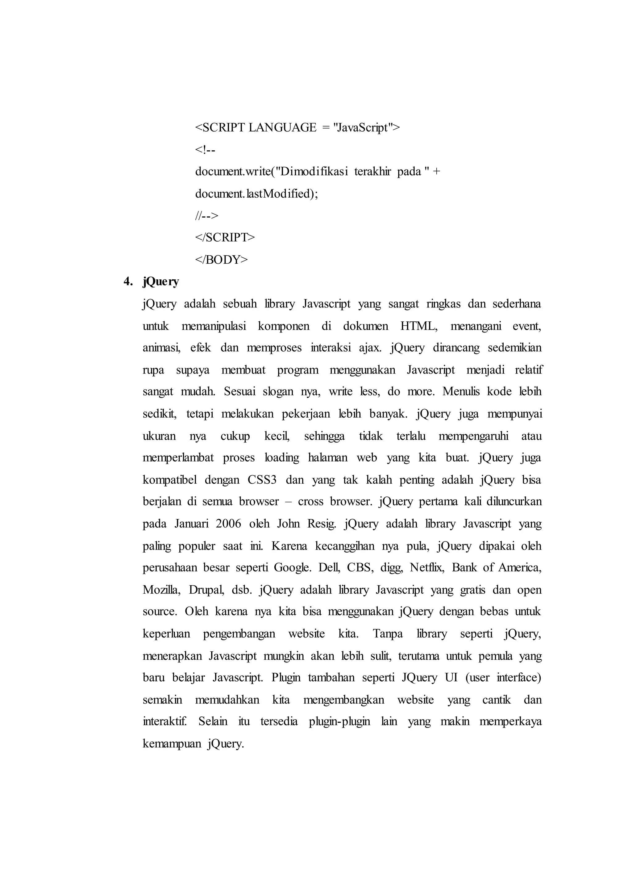 <SCRIPT LANGUAGE = "JavaScript">
<!--
document.write("Dimodifikasi terakhir pada " +
document.lastModified);
//-->
</SCRIPT>
</BODY>
4. jQuery
jQuery adalah sebuah library Javascript yang sangat ringkas dan sederhana
untuk memanipulasi komponen di dokumen HTML, menangani event,
animasi, efek dan memproses interaksi ajax. jQuery dirancang sedemikian
rupa supaya membuat program menggunakan Javascript menjadi relatif
sangat mudah. Sesuai slogan nya, write less, do more. Menulis kode lebih
sedikit, tetapi melakukan pekerjaan lebih banyak. jQuery juga mempunyai
ukuran nya cukup kecil, sehingga tidak terlalu mempengaruhi atau
memperlambat proses loading halaman web yang kita buat. jQuery juga
kompatibel dengan CSS3 dan yang tak kalah penting adalah jQuery bisa
berjalan di semua browser – cross browser. jQuery pertama kali diluncurkan
pada Januari 2006 oleh John Resig. jQuery adalah library Javascript yang
paling populer saat ini. Karena kecanggihan nya pula, jQuery dipakai oleh
perusahaan besar seperti Google. Dell, CBS, digg, Netflix, Bank of America,
Mozilla, Drupal, dsb. jQuery adalah library Javascript yang gratis dan open
source. Oleh karena nya kita bisa menggunakan jQuery dengan bebas untuk
keperluan pengembangan website kita. Tanpa library seperti jQuery,
menerapkan Javascript mungkin akan lebih sulit, terutama untuk pemula yang
baru belajar Javascript. Plugin tambahan seperti JQuery UI (user interface)
semakin memudahkan kita mengembangkan website yang cantik dan
interaktif. Selain itu tersedia plugin-plugin lain yang makin memperkaya
kemampuan jQuery.
 
