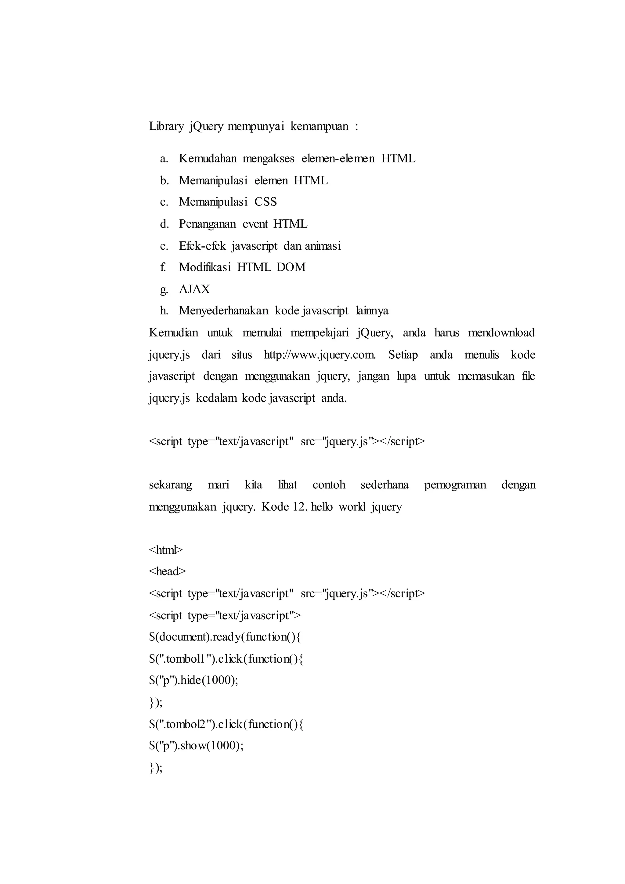 Library jQuery mempunyai kemampuan :
a. Kemudahan mengakses elemen-elemen HTML
b. Memanipulasi elemen HTML
c. Memanipulasi CSS
d. Penanganan event HTML
e. Efek-efek javascript dan animasi
f. Modifikasi HTML DOM
g. AJAX
h. Menyederhanakan kode javascript lainnya
Kemudian untuk memulai mempelajari jQuery, anda harus mendownload
jquery.js dari situs http://www.jquery.com. Setiap anda menulis kode
javascript dengan menggunakan jquery, jangan lupa untuk memasukan file
jquery.js kedalam kode javascript anda.
<script type="text/javascript" src="jquery.js"></script>
sekarang mari kita lihat contoh sederhana pemograman dengan
menggunakan jquery. Kode 12. hello world jquery
<html>
<head>
<script type="text/javascript" src="jquery.js"></script>
<script type="text/javascript">
$(document).ready(function(){
$(".tombol1").click(function(){
$("p").hide(1000);
});
$(".tombol2").click(function(){
$("p").show(1000);
});
 