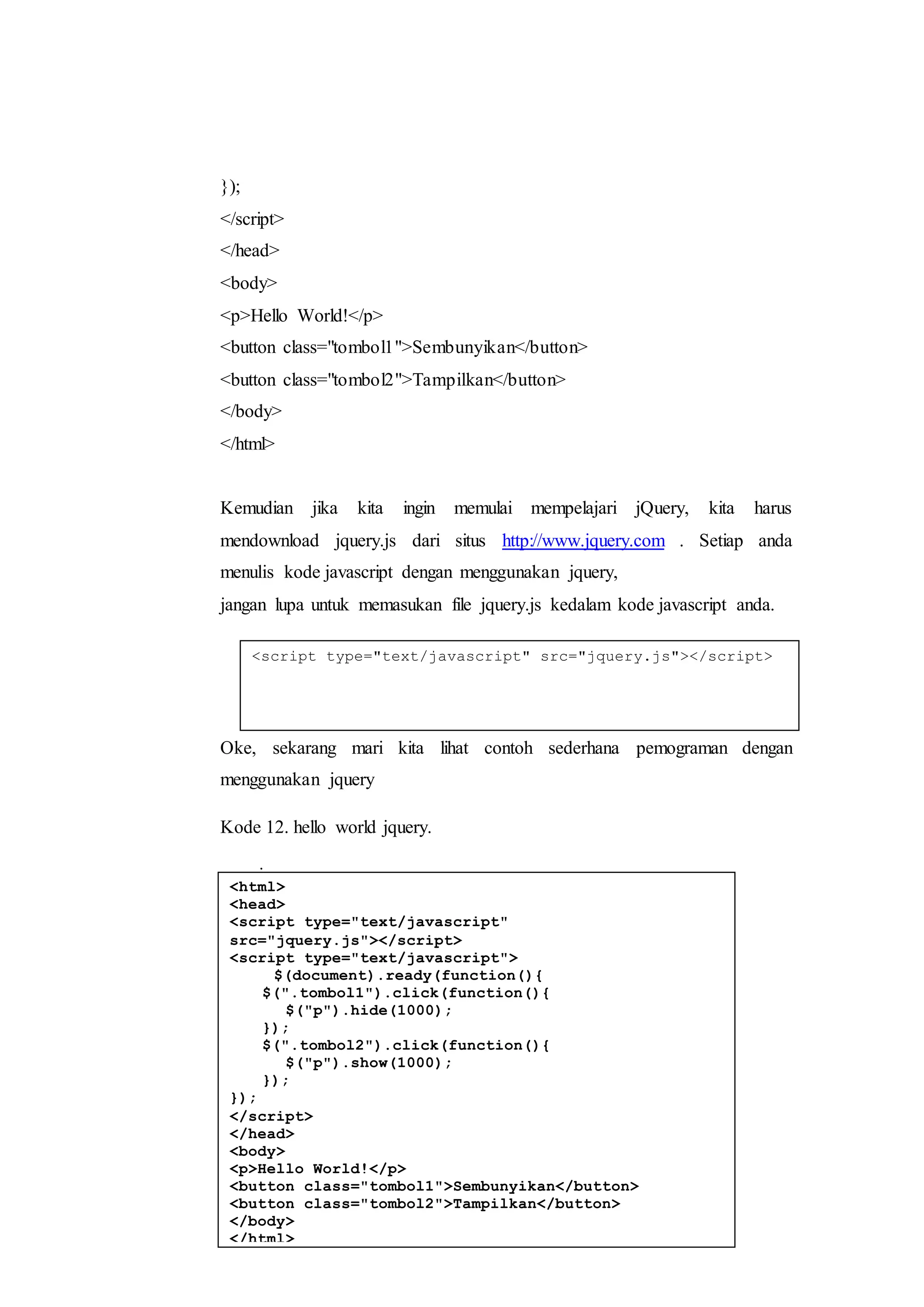 });
</script>
</head>
<body>
<p>Hello World!</p>
<button class="tombol1">Sembunyikan</button>
<button class="tombol2">Tampilkan</button>
</body>
</html>
Kemudian jika kita ingin memulai mempelajari jQuery, kita harus
mendownload jquery.js dari situs http://www.jquery.com . Setiap anda
menulis kode javascript dengan menggunakan jquery,
jangan lupa untuk memasukan file jquery.js kedalam kode javascript anda.
i.
Oke, sekarang mari kita lihat contoh sederhana pemograman dengan
menggunakan jquery
Kode 12. hello world jquery.
j.
k.
l.
m.
n.
o.
p.
<script type="text/javascript" src="jquery.js"></script>
<html>
<head>
<script type="text/javascript"
src="jquery.js"></script>
<script type="text/javascript">
$(document).ready(function(){
$(".tombol1").click(function(){
$("p").hide(1000);
});
$(".tombol2").click(function(){
$("p").show(1000);
});
});
</script>
</head>
<body>
<p>Hello World!</p>
<button class="tombol1">Sembunyikan</button>
<button class="tombol2">Tampilkan</button>
</body>
</html>
 