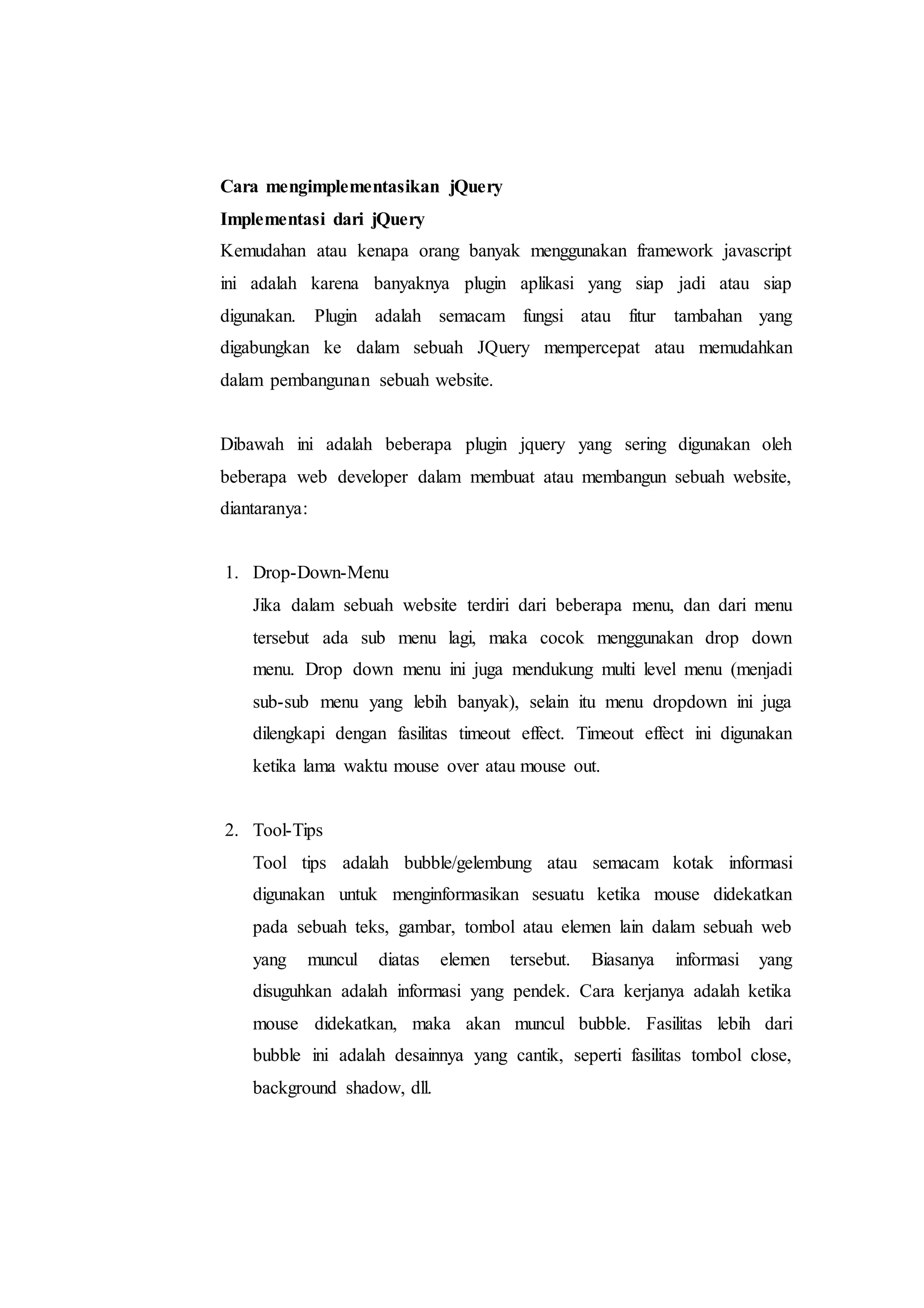 Cara mengimplementasikan jQuery
Implementasi dari jQuery
Kemudahan atau kenapa orang banyak menggunakan framework javascript
ini adalah karena banyaknya plugin aplikasi yang siap jadi atau siap
digunakan. Plugin adalah semacam fungsi atau fitur tambahan yang
digabungkan ke dalam sebuah JQuery mempercepat atau memudahkan
dalam pembangunan sebuah website.
Dibawah ini adalah beberapa plugin jquery yang sering digunakan oleh
beberapa web developer dalam membuat atau membangun sebuah website,
diantaranya:
1. Drop-Down-Menu
Jika dalam sebuah website terdiri dari beberapa menu, dan dari menu
tersebut ada sub menu lagi, maka cocok menggunakan drop down
menu. Drop down menu ini juga mendukung multi level menu (menjadi
sub-sub menu yang lebih banyak), selain itu menu dropdown ini juga
dilengkapi dengan fasilitas timeout effect. Timeout effect ini digunakan
ketika lama waktu mouse over atau mouse out.
2. Tool-Tips
Tool tips adalah bubble/gelembung atau semacam kotak informasi
digunakan untuk menginformasikan sesuatu ketika mouse didekatkan
pada sebuah teks, gambar, tombol atau elemen lain dalam sebuah web
yang muncul diatas elemen tersebut. Biasanya informasi yang
disuguhkan adalah informasi yang pendek. Cara kerjanya adalah ketika
mouse didekatkan, maka akan muncul bubble. Fasilitas lebih dari
bubble ini adalah desainnya yang cantik, seperti fasilitas tombol close,
background shadow, dll.
 