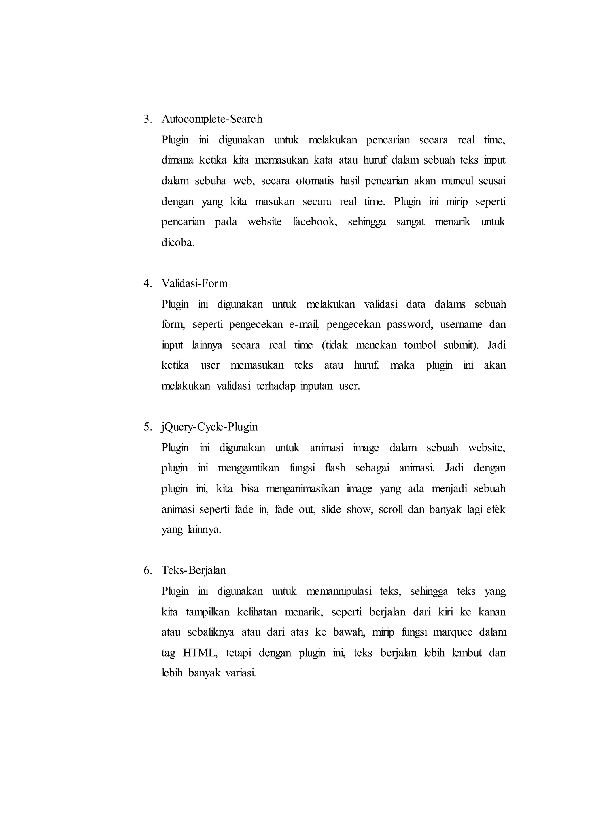 3. Autocomplete-Search
Plugin ini digunakan untuk melakukan pencarian secara real time,
dimana ketika kita memasukan kata atau huruf dalam sebuah teks input
dalam sebuha web, secara otomatis hasil pencarian akan muncul seusai
dengan yang kita masukan secara real time. Plugin ini mirip seperti
pencarian pada website facebook, sehingga sangat menarik untuk
dicoba.
4. Validasi-Form
Plugin ini digunakan untuk melakukan validasi data dalams sebuah
form, seperti pengecekan e-mail, pengecekan password, username dan
input lainnya secara real time (tidak menekan tombol submit). Jadi
ketika user memasukan teks atau huruf, maka plugin ini akan
melakukan validasi terhadap inputan user.
5. jQuery-Cycle-Plugin
Plugin ini digunakan untuk animasi image dalam sebuah website,
plugin ini menggantikan fungsi flash sebagai animasi. Jadi dengan
plugin ini, kita bisa menganimasikan image yang ada menjadi sebuah
animasi seperti fade in, fade out, slide show, scroll dan banyak lagi efek
yang lainnya.
6. Teks-Berjalan
Plugin ini digunakan untuk memannipulasi teks, sehingga teks yang
kita tampilkan kelihatan menarik, seperti berjalan dari kiri ke kanan
atau sebaliknya atau dari atas ke bawah, mirip fungsi marquee dalam
tag HTML, tetapi dengan plugin ini, teks berjalan lebih lembut dan
lebih banyak variasi.
 