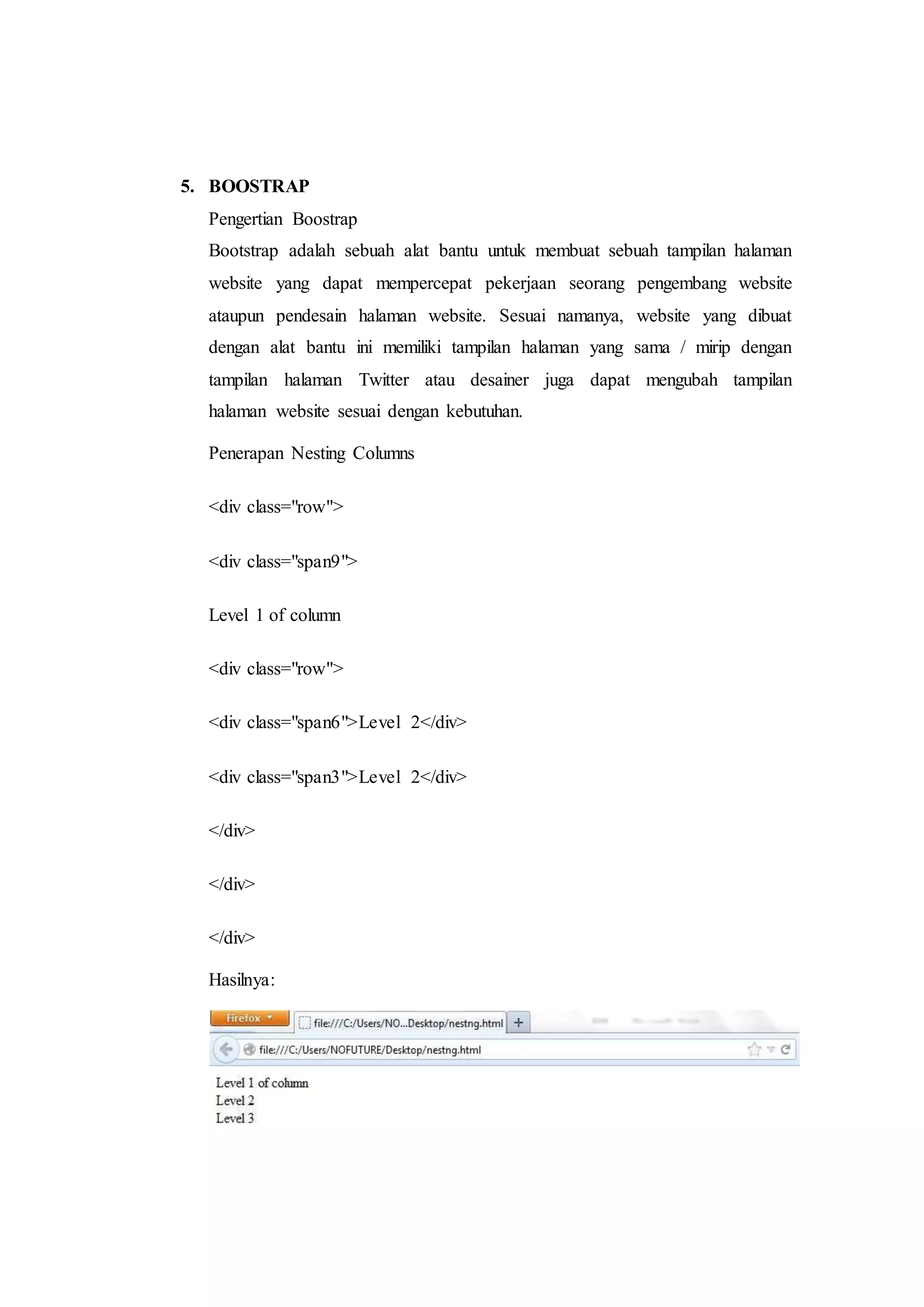 5. BOOSTRAP
Pengertian Boostrap
Bootstrap adalah sebuah alat bantu untuk membuat sebuah tampilan halaman
website yang dapat mempercepat pekerjaan seorang pengembang website
ataupun pendesain halaman website. Sesuai namanya, website yang dibuat
dengan alat bantu ini memiliki tampilan halaman yang sama / mirip dengan
tampilan halaman Twitter atau desainer juga dapat mengubah tampilan
halaman website sesuai dengan kebutuhan.
Penerapan Nesting Columns
<div class="row">
<div class="span9">
Level 1 of column
<div class="row">
<div class="span6">Level 2</div>
<div class="span3">Level 2</div>
</div>
</div>
</div>
Hasilnya:
 