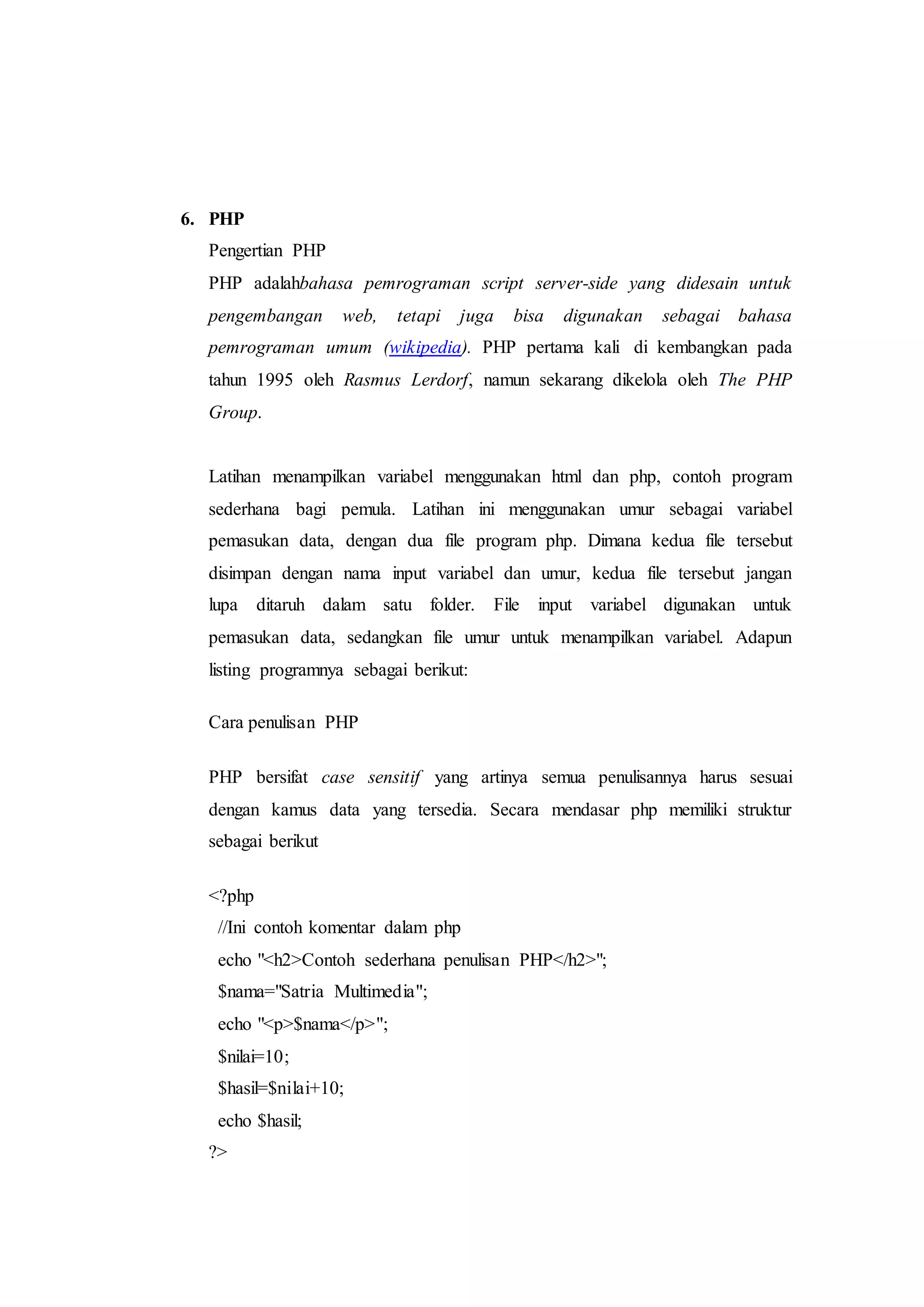 6. PHP
Pengertian PHP
PHP adalahbahasa pemrograman script server-side yang didesain untuk
pengembangan web, tetapi juga bisa digunakan sebagai bahasa
pemrograman umum (wikipedia). PHP pertama kali di kembangkan pada
tahun 1995 oleh Rasmus Lerdorf, namun sekarang dikelola oleh The PHP
Group.
Latihan menampilkan variabel menggunakan html dan php, contoh program
sederhana bagi pemula. Latihan ini menggunakan umur sebagai variabel
pemasukan data, dengan dua file program php. Dimana kedua file tersebut
disimpan dengan nama input variabel dan umur, kedua file tersebut jangan
lupa ditaruh dalam satu folder. File input variabel digunakan untuk
pemasukan data, sedangkan file umur untuk menampilkan variabel. Adapun
listing programnya sebagai berikut:
Cara penulisan PHP
PHP bersifat case sensitif yang artinya semua penulisannya harus sesuai
dengan kamus data yang tersedia. Secara mendasar php memiliki struktur
sebagai berikut
<?php
//Ini contoh komentar dalam php
echo "<h2>Contoh sederhana penulisan PHP</h2>";
$nama="Satria Multimedia";
echo "<p>$nama</p>";
$nilai=10;
$hasil=$nilai+10;
echo $hasil;
?>
 