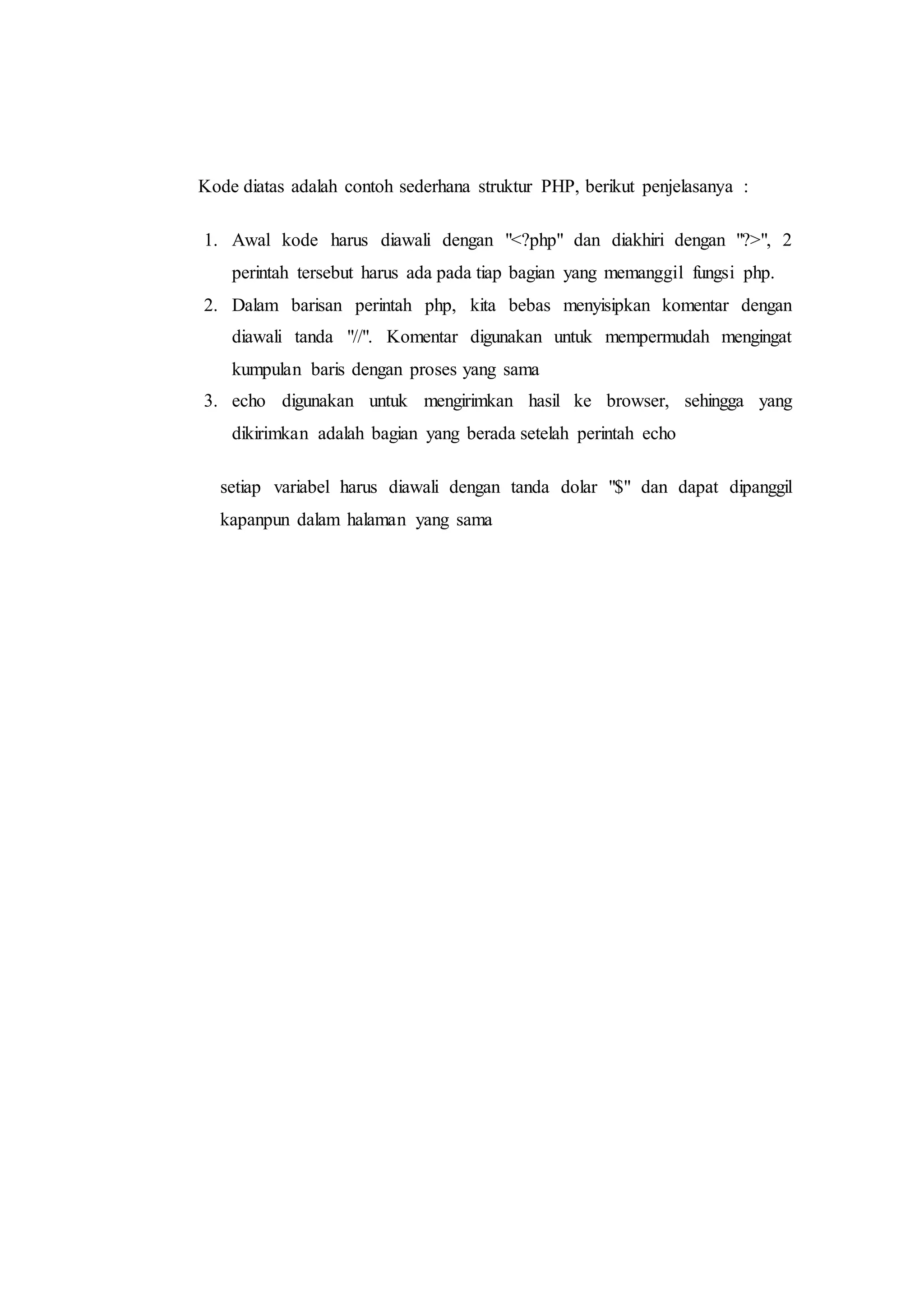 Kode diatas adalah contoh sederhana struktur PHP, berikut penjelasanya :
1. Awal kode harus diawali dengan "<?php" dan diakhiri dengan "?>", 2
perintah tersebut harus ada pada tiap bagian yang memanggil fungsi php.
2. Dalam barisan perintah php, kita bebas menyisipkan komentar dengan
diawali tanda "//". Komentar digunakan untuk mempermudah mengingat
kumpulan baris dengan proses yang sama
3. echo digunakan untuk mengirimkan hasil ke browser, sehingga yang
dikirimkan adalah bagian yang berada setelah perintah echo
setiap variabel harus diawali dengan tanda dolar "$" dan dapat dipanggil
kapanpun dalam halaman yang sama
 