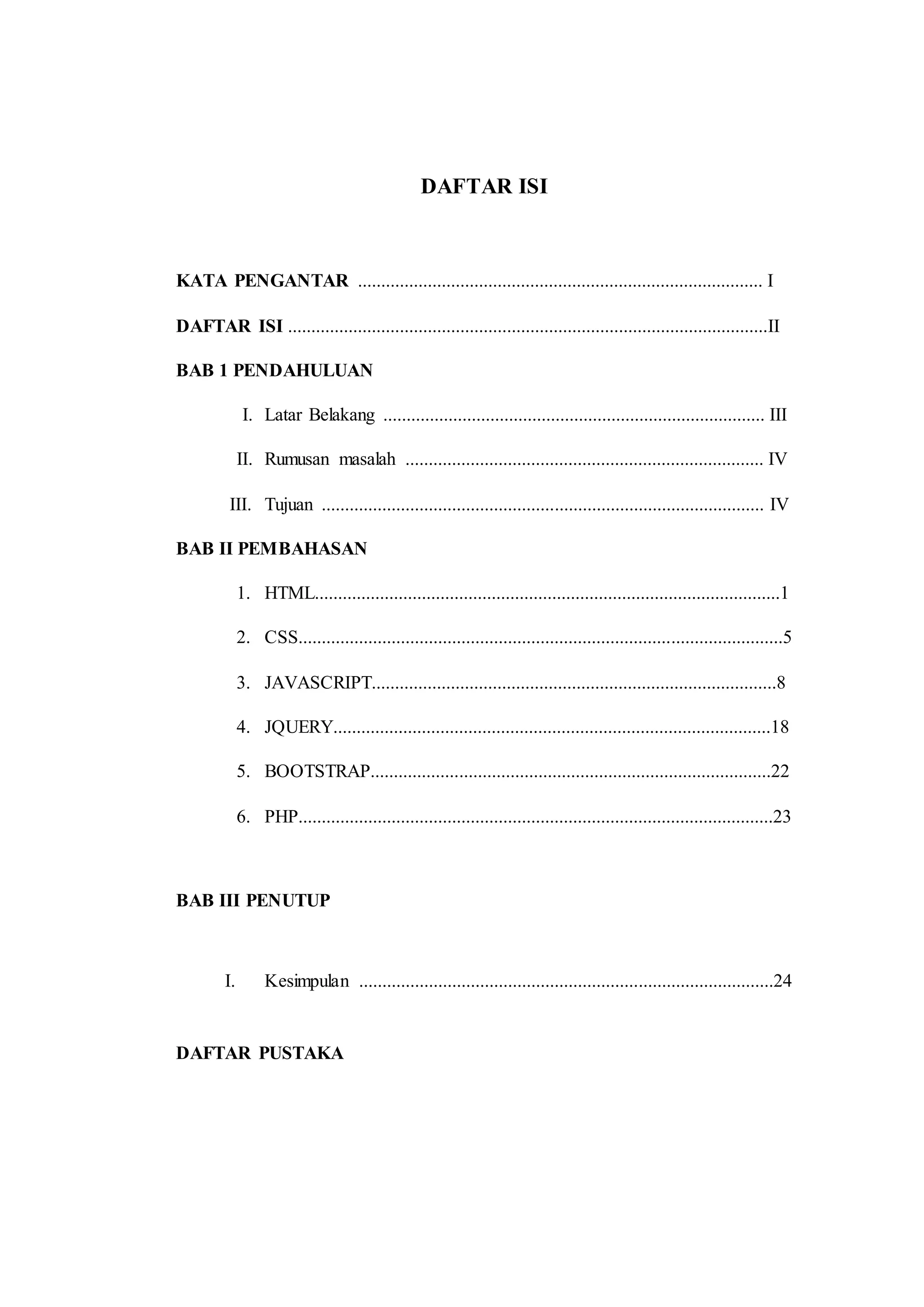 DAFTAR ISI
KATA PENGANTAR ....................................................................................... I
DAFTAR ISI .......................................................................................................II
BAB 1 PENDAHULUAN
I. Latar Belakang .................................................................................. III
II. Rumusan masalah ............................................................................. IV
III. Tujuan ............................................................................................... IV
BAB II PEMBAHASAN
1. HTML....................................................................................................1
2. CSS........................................................................................................5
3. JAVASCRIPT.......................................................................................8
4. JQUERY..............................................................................................18
5. BOOTSTRAP......................................................................................22
6. PHP......................................................................................................23
BAB III PENUTUP
I. Kesimpulan .........................................................................................24
DAFTAR PUSTAKA
 