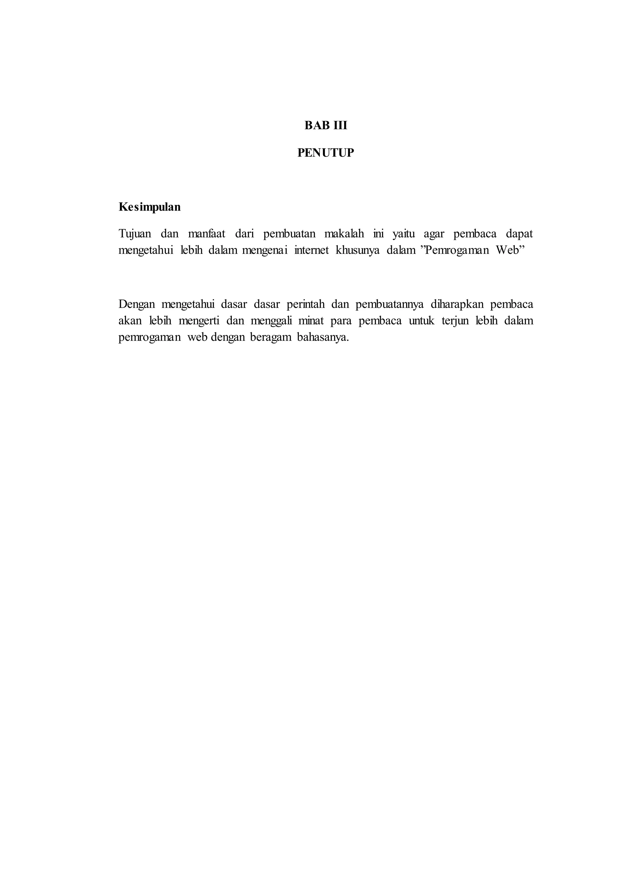 BAB III
PENUTUP
Kesimpulan
Tujuan dan manfaat dari pembuatan makalah ini yaitu agar pembaca dapat
mengetahui lebih dalam mengenai internet khusunya dalam ”Pemrogaman Web”
Dengan mengetahui dasar dasar perintah dan pembuatannya diharapkan pembaca
akan lebih mengerti dan menggali minat para pembaca untuk terjun lebih dalam
pemrogaman web dengan beragam bahasanya.
 