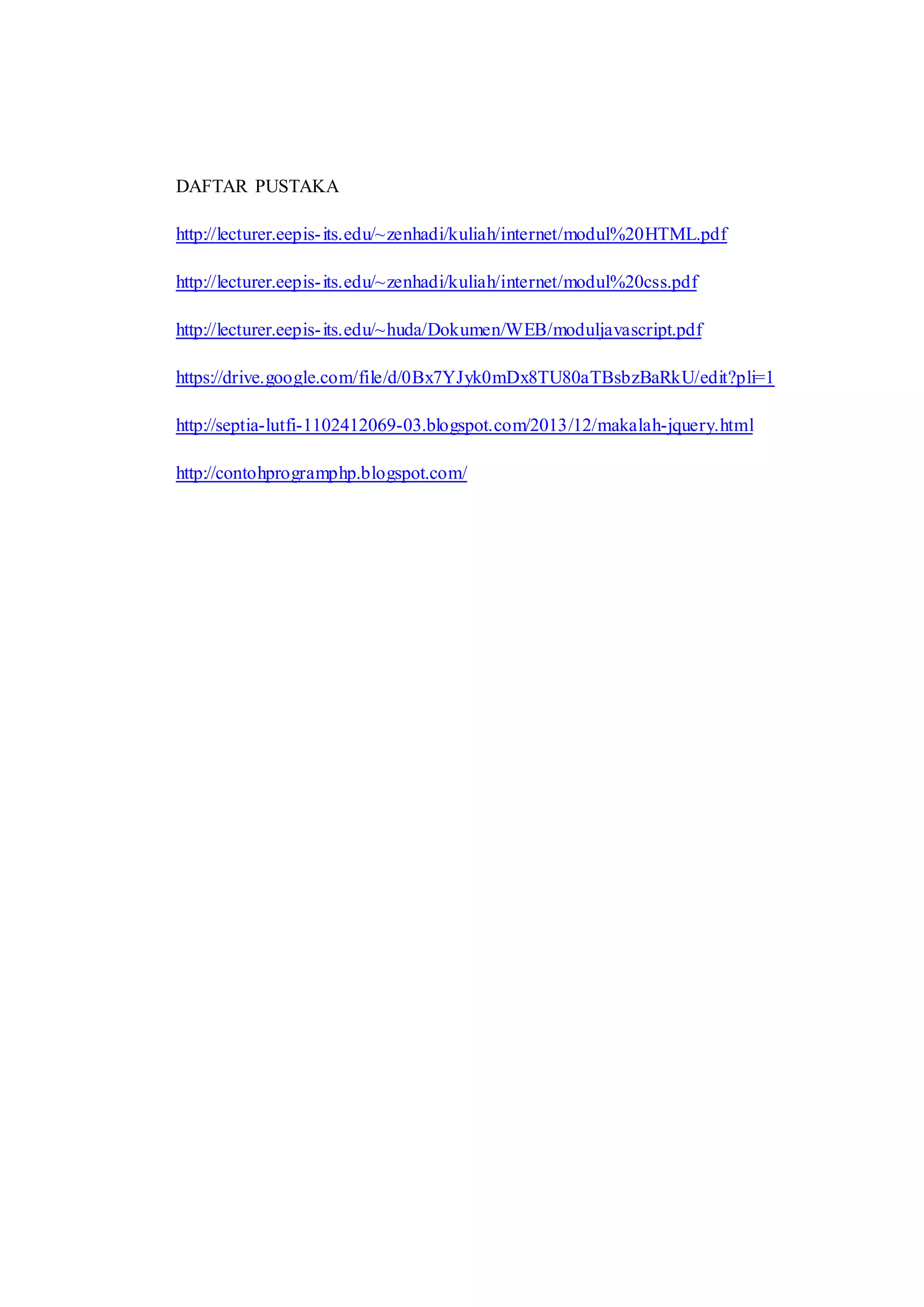 DAFTAR PUSTAKA
http://lecturer.eepis-its.edu/~zenhadi/kuliah/internet/modul%20HTML.pdf
http://lecturer.eepis-its.edu/~zenhadi/kuliah/internet/modul%20css.pdf
http://lecturer.eepis-its.edu/~huda/Dokumen/WEB/moduljavascript.pdf
https://drive.google.com/file/d/0Bx7YJyk0mDx8TU80aTBsbzBaRkU/edit?pli=1
http://septia-lutfi-1102412069-03.blogspot.com/2013/12/makalah-jquery.html
http://contohprogramphp.blogspot.com/
 