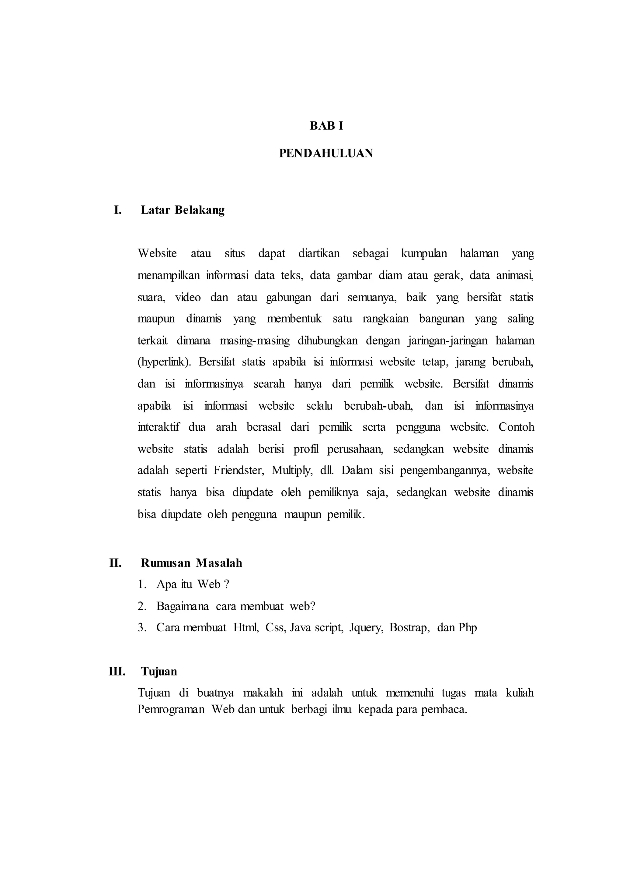BAB I
PENDAHULUAN
I. Latar Belakang
Website atau situs dapat diartikan sebagai kumpulan halaman yang
menampilkan informasi data teks, data gambar diam atau gerak, data animasi,
suara, video dan atau gabungan dari semuanya, baik yang bersifat statis
maupun dinamis yang membentuk satu rangkaian bangunan yang saling
terkait dimana masing-masing dihubungkan dengan jaringan-jaringan halaman
(hyperlink). Bersifat statis apabila isi informasi website tetap, jarang berubah,
dan isi informasinya searah hanya dari pemilik website. Bersifat dinamis
apabila isi informasi website selalu berubah-ubah, dan isi informasinya
interaktif dua arah berasal dari pemilik serta pengguna website. Contoh
website statis adalah berisi profil perusahaan, sedangkan website dinamis
adalah seperti Friendster, Multiply, dll. Dalam sisi pengembangannya, website
statis hanya bisa diupdate oleh pemiliknya saja, sedangkan website dinamis
bisa diupdate oleh pengguna maupun pemilik.
II. Rumusan Masalah
1. Apa itu Web ?
2. Bagaimana cara membuat web?
3. Cara membuat Html, Css, Java script, Jquery, Bostrap, dan Php
III. Tujuan
Tujuan di buatnya makalah ini adalah untuk memenuhi tugas mata kuliah
Pemrograman Web dan untuk berbagi ilmu kepada para pembaca.
 