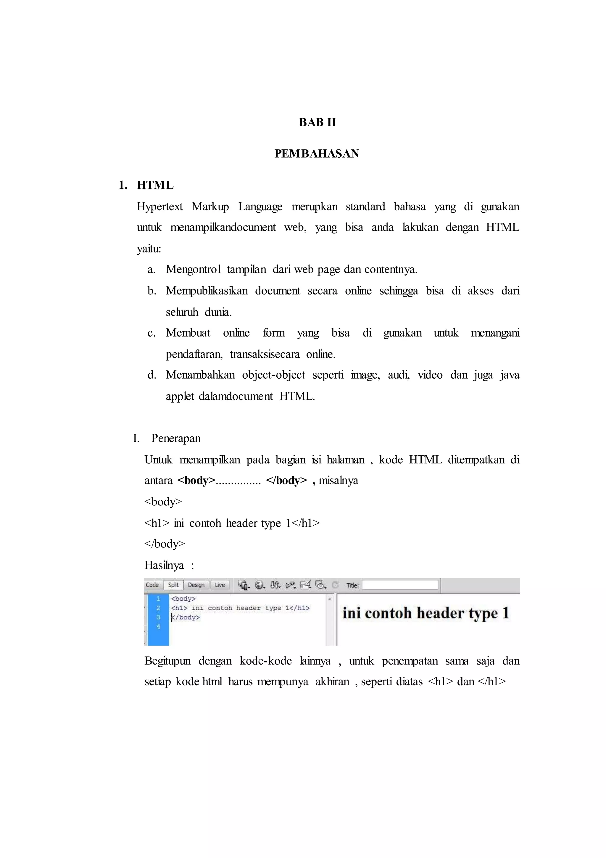 BAB II
PEMBAHASAN
1. HTML
Hypertext Markup Language merupkan standard bahasa yang di gunakan
untuk menampilkandocument web, yang bisa anda lakukan dengan HTML
yaitu:
a. Mengontrol tampilan dari web page dan contentnya.
b. Mempublikasikan document secara online sehingga bisa di akses dari
seluruh dunia.
c. Membuat online form yang bisa di gunakan untuk menangani
pendaftaran, transaksisecara online.
d. Menambahkan object-object seperti image, audi, video dan juga java
applet dalamdocument HTML.
I. Penerapan
Untuk menampilkan pada bagian isi halaman , kode HTML ditempatkan di
antara <body>............... </body> , misalnya
<body>
<h1> ini contoh header type 1</h1>
</body>
Hasilnya :
Begitupun dengan kode-kode lainnya , untuk penempatan sama saja dan
setiap kode html harus mempunya akhiran , seperti diatas <h1> dan </h1>
 
