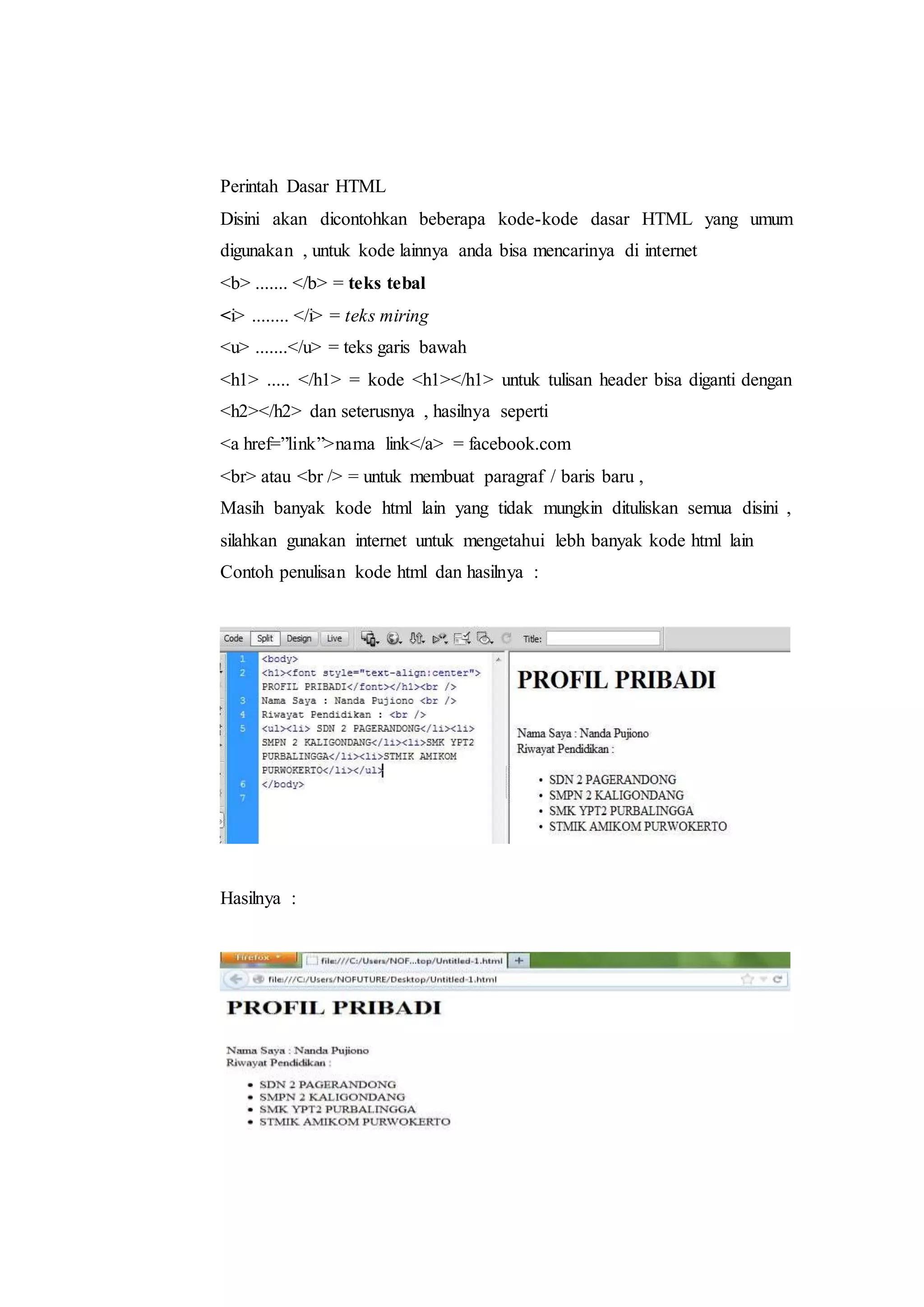 Perintah Dasar HTML
Disini akan dicontohkan beberapa kode-kode dasar HTML yang umum
digunakan , untuk kode lainnya anda bisa mencarinya di internet
<b> ....... </b> = teks tebal
<i> ........ </i> = teks miring
<u> .......</u> = teks garis bawah
<h1> ..... </h1> = kode <h1></h1> untuk tulisan header bisa diganti dengan
<h2></h2> dan seterusnya , hasilnya seperti
<a href=”link”>nama link</a> = facebook.com
<br> atau <br /> = untuk membuat paragraf / baris baru ,
Masih banyak kode html lain yang tidak mungkin dituliskan semua disini ,
silahkan gunakan internet untuk mengetahui lebh banyak kode html lain
Contoh penulisan kode html dan hasilnya :
Hasilnya :
 