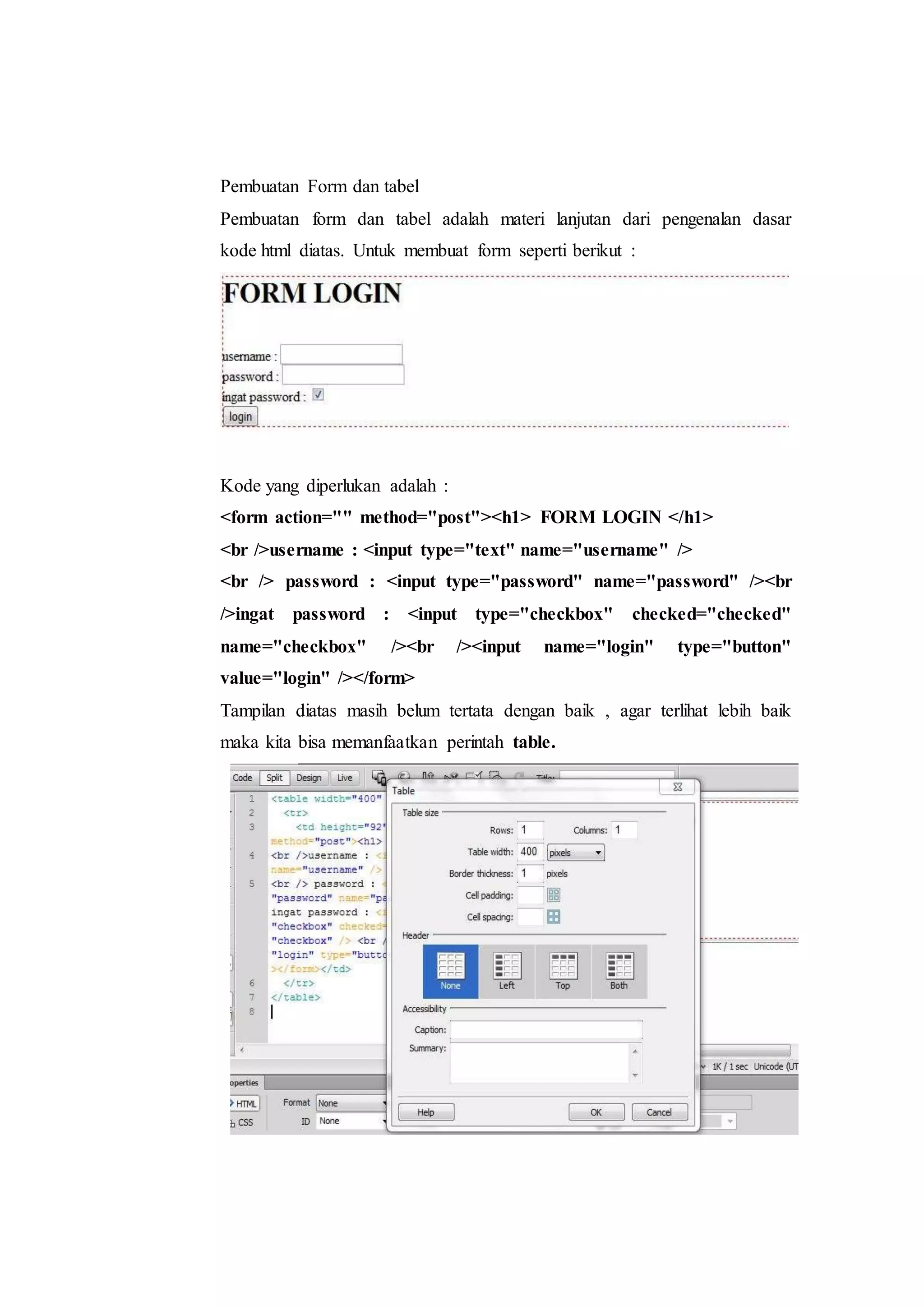 Pembuatan Form dan tabel
Pembuatan form dan tabel adalah materi lanjutan dari pengenalan dasar
kode html diatas. Untuk membuat form seperti berikut :
Kode yang diperlukan adalah :
<form action="" method="post"><h1> FORM LOGIN </h1>
<br />username : <input type="text" name="username" />
<br /> password : <input type="password" name="password" /><br
/>ingat password : <input type="checkbox" checked="checked"
name="checkbox" /><br /><input name="login" type="button"
value="login" /></form>
Tampilan diatas masih belum tertata dengan baik , agar terlihat lebih baik
maka kita bisa memanfaatkan perintah table.
 