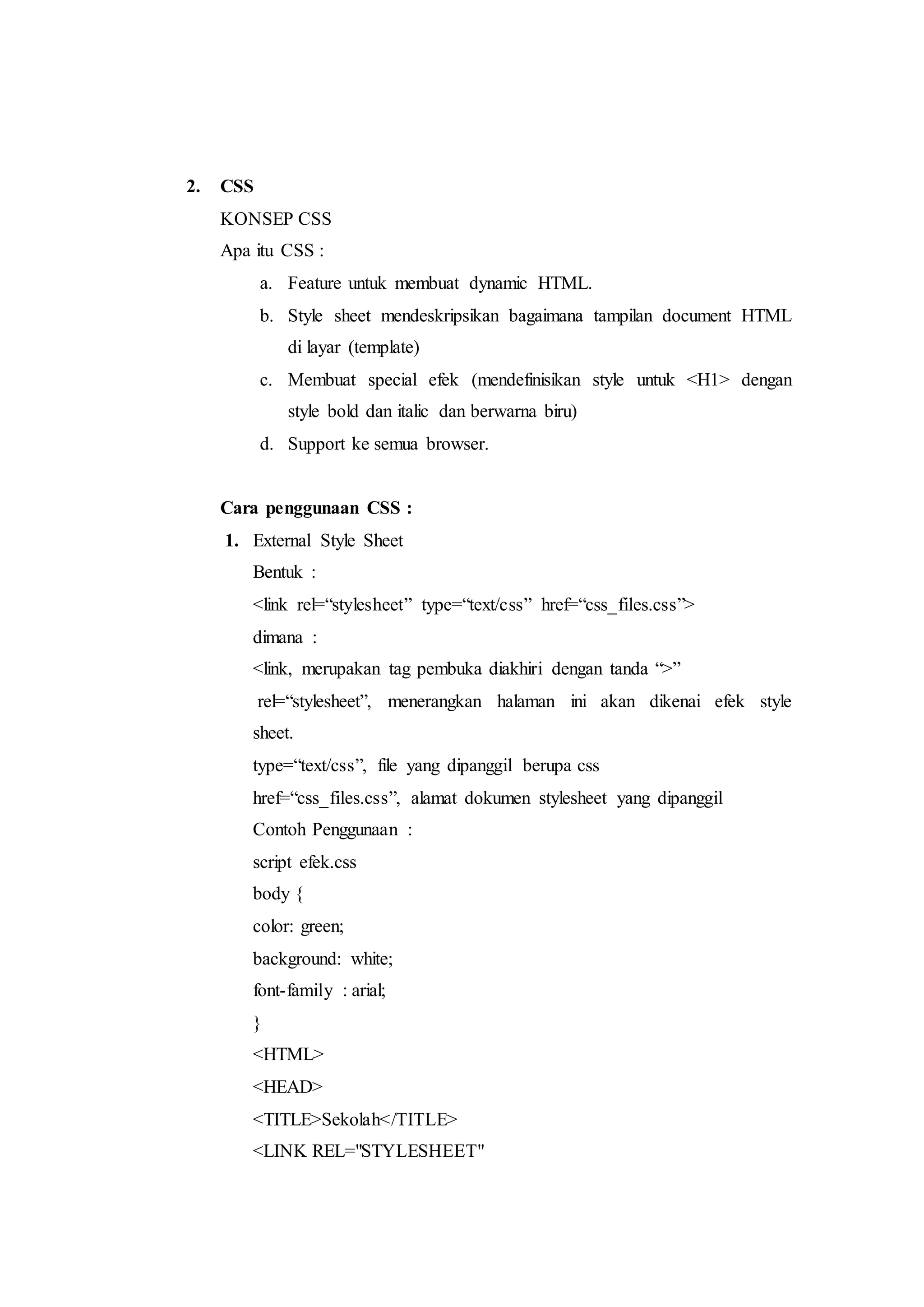 2. CSS
KONSEP CSS
Apa itu CSS :
a. Feature untuk membuat dynamic HTML.
b. Style sheet mendeskripsikan bagaimana tampilan document HTML
di layar (template)
c. Membuat special efek (mendefinisikan style untuk <H1> dengan
style bold dan italic dan berwarna biru)
d. Support ke semua browser.
Cara penggunaan CSS :
1. External Style Sheet
Bentuk :
<link rel=“stylesheet” type=“text/css” href=“css_files.css”>
dimana :
<link, merupakan tag pembuka diakhiri dengan tanda “>”
rel=“stylesheet”, menerangkan halaman ini akan dikenai efek style
sheet.
type=“text/css”, file yang dipanggil berupa css
href=“css_files.css”, alamat dokumen stylesheet yang dipanggil
Contoh Penggunaan :
script efek.css
body {
color: green;
background: white;
font-family : arial;
}
<HTML>
<HEAD>
<TITLE>Sekolah</TITLE>
<LINK REL="STYLESHEET"
 