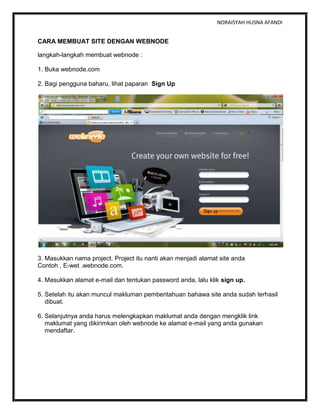 NORAISYAH HUSNA AFANDI
CARA MEMBUAT SITE DENGAN WEBNODE
langkah-langkah membuat webnode :
1. Buka webnode.com
2. Bagi pengguna baharu, lihat paparan Sign Up
3. Masukkan nama project. Project itu nanti akan menjadi alamat site anda
Contoh , E-wet .webnode.com.
4. Masukkan alamat e-mail dan tentukan password anda, lalu klik sign up.
5. Setelah itu akan muncul makluman pemberitahuan bahawa site anda sudah terhasil
dibuat.
6. Selanjutnya anda harus melengkapkan maklumat anda dengan mengklik link
maklumat yang dikirimkan oleh webnode ke alamat e-mail yang anda gunakan
mendaftar.
 