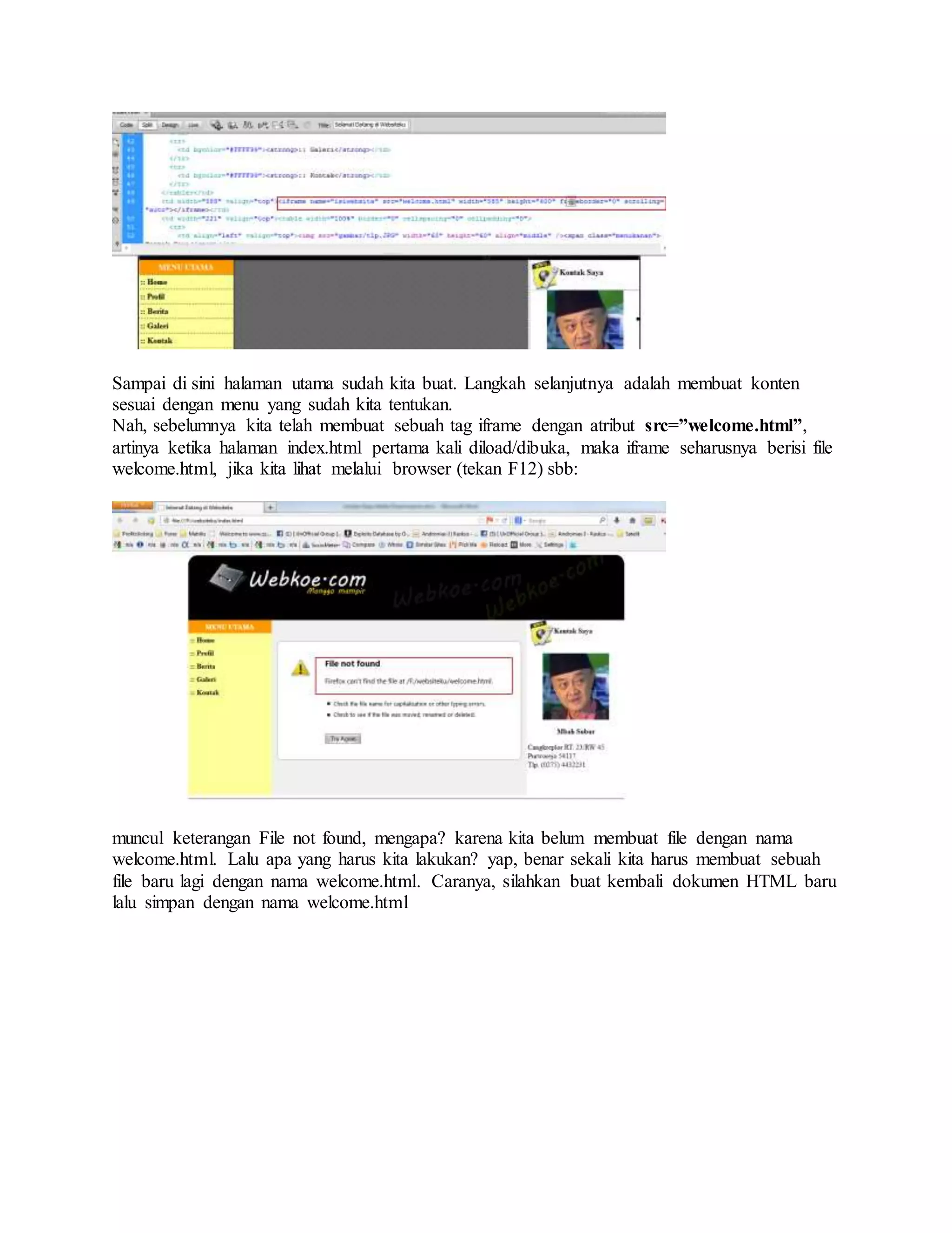 Sampai di sini halaman utama sudah kita buat. Langkah selanjutnya adalah membuat konten
sesuai dengan menu yang sudah kita tentukan.
Nah, sebelumnya kita telah membuat sebuah tag iframe dengan atribut src=”welcome.html”,
artinya ketika halaman index.html pertama kali diload/dibuka, maka iframe seharusnya berisi file
welcome.html, jika kita lihat melalui browser (tekan F12) sbb:
muncul keterangan File not found, mengapa? karena kita belum membuat file dengan nama
welcome.html. Lalu apa yang harus kita lakukan? yap, benar sekali kita harus membuat sebuah
file baru lagi dengan nama welcome.html. Caranya, silahkan buat kembali dokumen HTML baru
lalu simpan dengan nama welcome.html
 