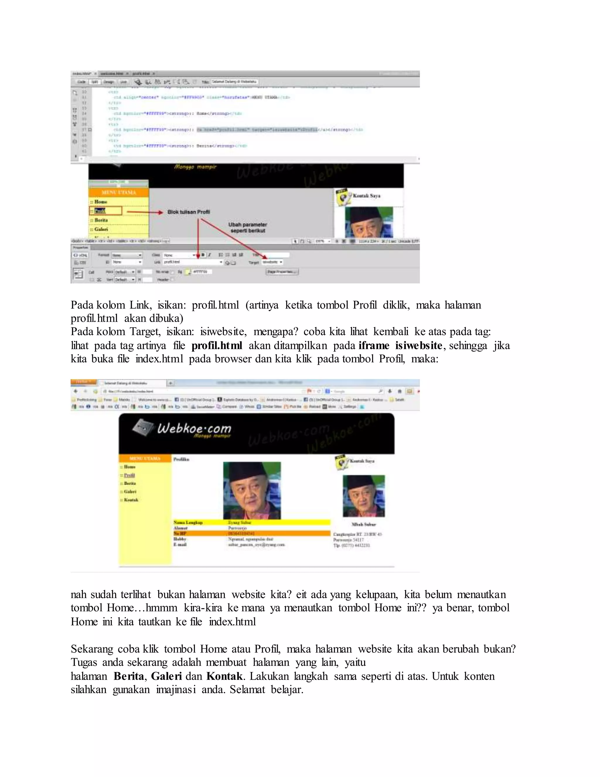 Pada kolom Link, isikan: profil.html (artinya ketika tombol Profil diklik, maka halaman
profil.html akan dibuka)
Pada kolom Target, isikan: isiwebsite, mengapa? coba kita lihat kembali ke atas pada tag:
lihat pada tag artinya file profil.html akan ditampilkan pada iframe isiwebsite, sehingga jika
kita buka file index.html pada browser dan kita klik pada tombol Profil, maka:
nah sudah terlihat bukan halaman website kita? eit ada yang kelupaan, kita belum menautkan
tombol Home…hmmm kira-kira ke mana ya menautkan tombol Home ini?? ya benar, tombol
Home ini kita tautkan ke file index.html
Sekarang coba klik tombol Home atau Profil, maka halaman website kita akan berubah bukan?
Tugas anda sekarang adalah membuat halaman yang lain, yaitu
halaman Berita, Galeri dan Kontak. Lakukan langkah sama seperti di atas. Untuk konten
silahkan gunakan imajinasi anda. Selamat belajar.
 