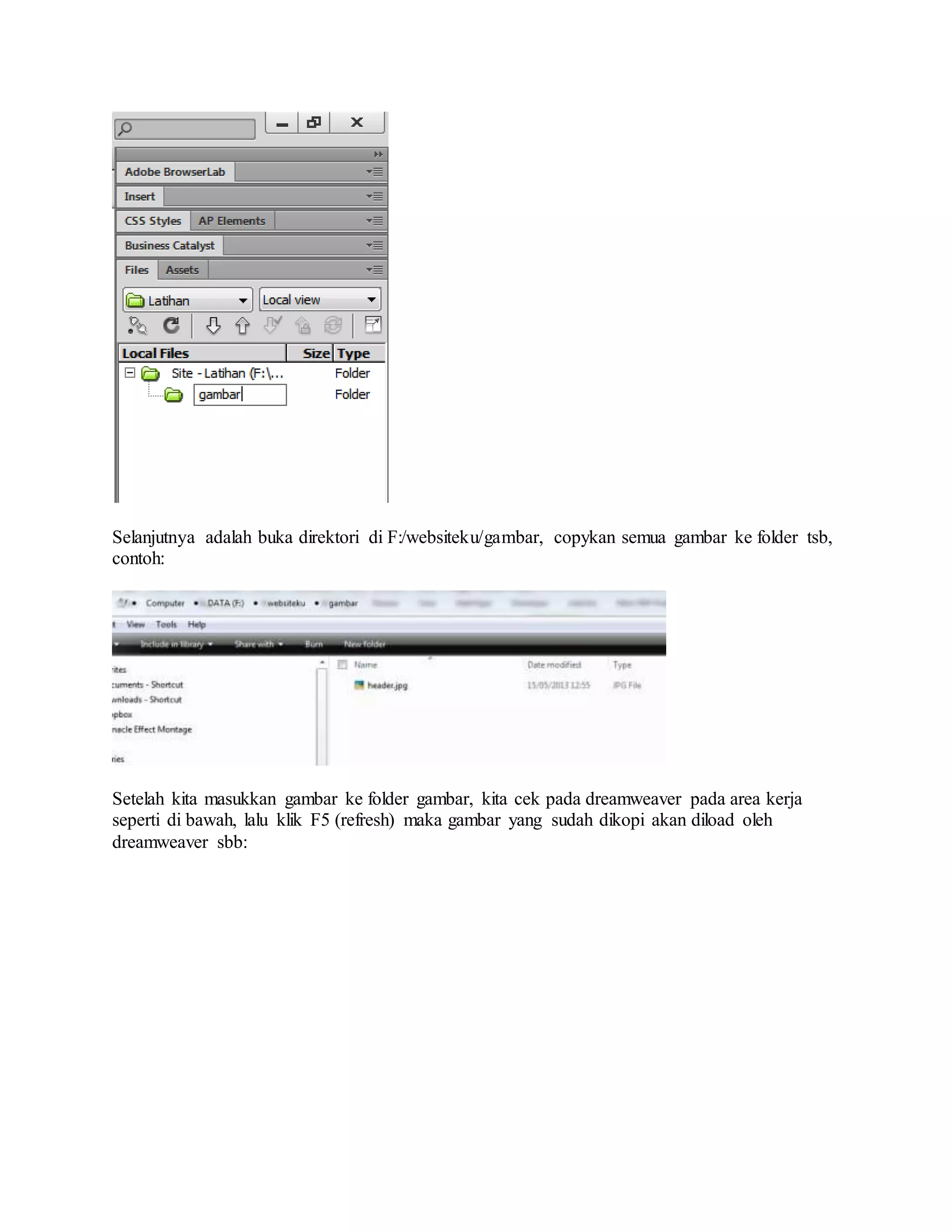 Selanjutnya adalah buka direktori di F:/websiteku/gambar, copykan semua gambar ke folder tsb,
contoh:
Setelah kita masukkan gambar ke folder gambar, kita cek pada dreamweaver pada area kerja
seperti di bawah, lalu klik F5 (refresh) maka gambar yang sudah dikopi akan diload oleh
dreamweaver sbb:
 