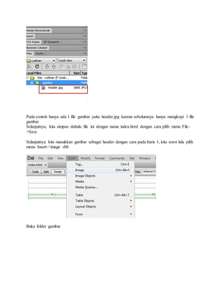 Pada contoh hanya ada 1 file gambar yaitu header.jpg karena sebelumnya hanya mengkopi 1 file
gambar.
Selanjutnya, kita simpan dahulu file ini dengan nama index.html dengan cara pilih menu File-
>Save
Selanjutnya kita masukkan gambar sebagai header dengan cara pada baris 1, kita sorot lalu pilih
menu Insert->image sbb
Buka folder gambar
 