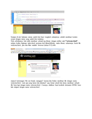 Sampai di sini halaman utama sudah kita buat. Langkah selanjutnya adalah membuat konten
sesuai dengan menu yang sudah kita tentukan.
Nah, sebelumnya kita telah membuat sebuah tag iframe dengan atribut src=”welcome.html”,
artinya ketika halaman index.html pertama kali diload/dibuka, maka iframe seharusnya berisi file
welcome.html, jika kita lihat melalui browser (tekan F12) sbb:
muncul keterangan File not found, mengapa? karena kita belum membuat file dengan nama
welcome.html. Lalu apa yang harus kita lakukan? yap, benar sekali kita harus membuat sebuah
file baru lagi dengan nama welcome.html. Caranya, silahkan buat kembali dokumen HTML baru
lalu simpan dengan nama welcome.html
 