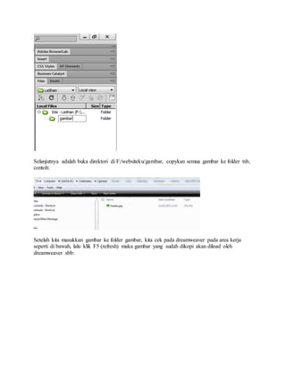 Selanjutnya adalah buka direktori di F:/websiteku/gambar, copykan semua gambar ke folder tsb,
contoh:
Setelah kita masukkan gambar ke folder gambar, kita cek pada dreamweaver pada area kerja
seperti di bawah, lalu klik F5 (refresh) maka gambar yang sudah dikopi akan diload oleh
dreamweaver sbb:
 
