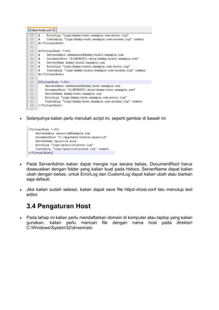  Selanjutnya kalian perlu merubah script ini, seperti gambar di bawah ini
 Pada ServerAdmin kalian dapat mengisi nya secara bebas, DocumentRoot harus
disesuaikan dengan folder yang kalian buat pada htdocs, ServerName dapat kalian
ubah dengan bebas, untuk ErrorLog dan CustomLog dapat kalian ubah atau biarkan
saja default.
 Jika kalian sudah selesai, kalian dapat save file httpd-vhost.conf lalu menutup text
editor
3.4 Pengaturan Host
 Pada tahap ini kalian perlu mendaftarkan domain di komputer atau laptop yang kalian
gunakan, kalian perlu mencari file dengan nama host pada direktori
C:WindowsSystem32driversetc
 