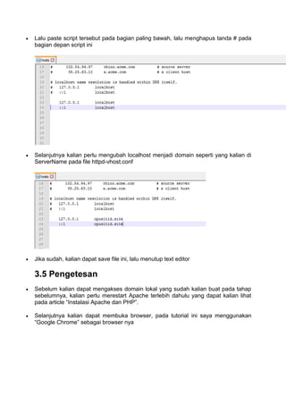  Lalu paste script tersebut pada bagian paling bawah, lalu menghapus tanda # pada
bagian depan script ini
 Selanjutnya kalian perlu mengubah localhost menjadi domain seperti yang kalian di
ServerName pada file httpd-vhost.conf
 Jika sudah, kalian dapat save file ini, lalu menutup text editor
3.5 Pengetesan
 Sebelum kalian dapat mengakses domain lokal yang sudah kalian buat pada tahap
sebelumnya, kalian perlu merestart Apache terlebih dahulu yang dapat kalian lihat
pada article “Instalasi Apache dan PHP”.
 Selanjutnya kalian dapat membuka browser, pada tutorial ini saya menggunakan
“Google Chrome” sebagai browser nya
 