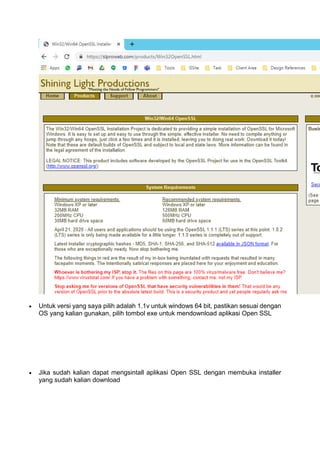  Untuk versi yang saya pilih adalah 1.1v untuk windows 64 bit, pastikan sesuai dengan
OS yang kalian gunakan, pilih tombol exe untuk mendownload aplikasi Open SSL
 Jika sudah kalian dapat mengsintall aplikasi Open SSL dengan membuka installer
yang sudah kalian download
 