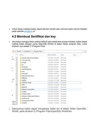  Untuk tahap instalasi kalian dapat lakukan sendiri atau mencari pada tutorial instalasi
pada website tecadmin ini
4.2 Membuat Sertifikat dan key
 Jika kalian menggunakan setting default saat melakukan proses instalasi, kalian dapat
melihat folder dengan nama OpenSSL-Win64 di dalam folder program files, untuk
direktori nya adalah C:Program Files
 Selanjutnya kalian dapat mengakses folder bin di dalam folder OpenSSL-
Win64, pada direktori C:Program FilesOpenSSL-Win64bin
 