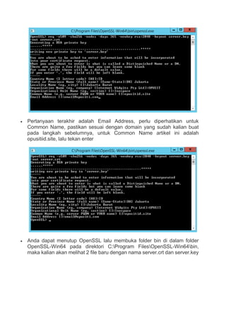  Pertanyaan terakhir adalah Email Address, perlu diperhatikan untuk
Common Name, pastikan sesuai dengan domain yang sudah kalian buat
pada langkah sebelumnya, untuk Common Name artikel ini adalah
opusitiid.site, lalu tekan enter
 Anda dapat menutup OpenSSL lalu membuka folder bin di dalam folder
OpenSSL-Win64 pada direktori C:Program FilesOpenSSL-Win64bin,
maka kalian akan melihat 2 file baru dengan nama server.crt dan server.key
 