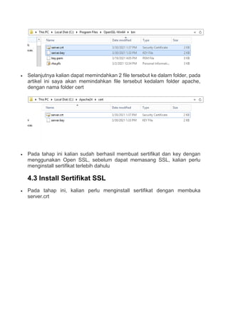  Selanjutnya kalian dapat memindahkan 2 file tersebut ke dalam folder, pada
artikel ini saya akan memindahkan file tersebut kedalam folder apache,
dengan nama folder cert
 Pada tahap ini kalian sudah berhasil membuat sertifikat dan key dengan
menggunakan Open SSL, sebelum dapat memasang SSL, kalian perlu
menginstall sertifikat terlebih dahulu
4.3 Install Sertifikat SSL
 Pada tahap ini, kalian perlu menginstall sertifikat dengan membuka
server.crt
 