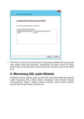  Pilih finish, maka anda sudah berhasil menginstall sertifikat SSL di komputer
atau laptop yang anda gunakan, selanjutnya kita akan masuk ke tahap
terakhi yaitu memasang SSL pada domain atau website yang sudah kalian
buat
5. Memasang SSL pada Website
Perbedaan antara website yang memiliki SSL atau tidak adalah bila website
sudah terpasang SSL, kalian dapat mengakses web tersebut dengan
menambahkan “https://” sebelum domain website, contoh adalah domain
opusitid.site menjadi https://opusitid.site
 