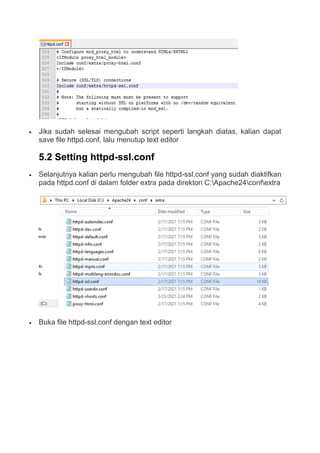  Jika sudah selesai mengubah script seperti langkah diatas, kalian dapat
save file httpd.conf, lalu menutup text editor
5.2 Setting httpd-ssl.conf
 Selanjutnya kalian perlu mengubah file httpd-ssl.conf yang sudah diaktifkan
pada httpd.conf di dalam folder extra pada direktori C:Apache24confextra
 Buka file httpd-ssl.conf dengan text editor
 