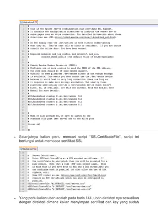  Selanjutnya kalian perlu mencari script “SSLCertificateFile”, script ini
berfungsi untuk membaca sertifikat SSL
 Yang perlu kalian ubah adalah pada baris 144, ubah direktori nya sesuaikan
dengan direktori dimana kalian menyimpan sertifikat dan key yang sudah
 