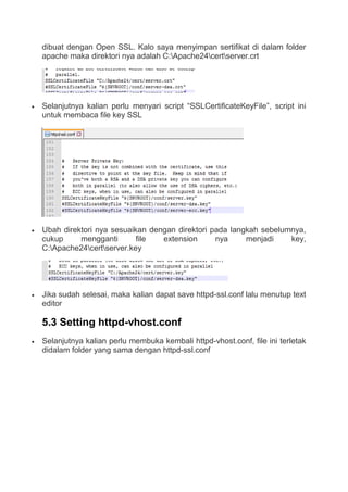 dibuat dengan Open SSL. Kalo saya menyimpan sertifikat di dalam folder
apache maka direktori nya adalah C:Apache24certserver.crt
 Selanjutnya kalian perlu menyari script “SSLCertificateKeyFile”, script ini
untuk membaca file key SSL
 Ubah direktori nya sesuaikan dengan direktori pada langkah sebelumnya,
cukup mengganti file extension nya menjadi key,
C:Apache24certserver.key
 Jika sudah selesai, maka kalian dapat save httpd-ssl.conf lalu menutup text
editor
5.3 Setting httpd-vhost.conf
 Selanjutnya kalian perlu membuka kembali httpd-vhost.conf, file ini terletak
didalam folder yang sama dengan httpd-ssl.conf
 