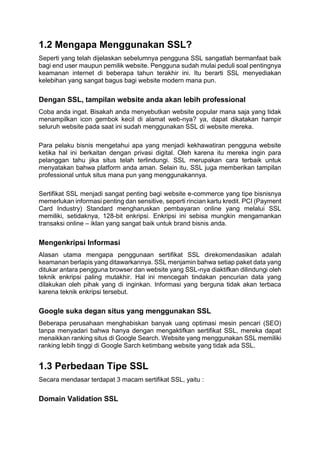 1.2 Mengapa Menggunakan SSL?
Seperti yang telah dijelaskan sebelumnya pengguna SSL sangatlah bermanfaat baik
bagi end user maupun pemilik website. Pengguna sudah mulai peduli soal pentingnya
keamanan internet di beberapa tahun terakhir ini. Itu berarti SSL menyediakan
kelebihan yang sangat bagus bagi website modern mana pun.
Dengan SSL, tampilan website anda akan lebih professional
Coba anda ingat. Bisakah anda menyebutkan website popular mana saja yang tidak
menampilkan icon gembok kecil di alamat web-nya? ya, dapat dikatakan hampir
seluruh website pada saat ini sudah menggunakan SSL di website mereka.
Para pelaku bisnis mengetahui apa yang menjadi kekhawatiran pengguna website
ketika hal ini berkaitan dengan privasi digital. Oleh karena itu mereka ingin para
pelanggan tahu jika situs telah terlindungi. SSL merupakan cara terbaik untuk
menyatakan bahwa platform anda aman. Selain itu, SSL juga memberikan tampilan
professional untuk situs mana pun yang menggunakannya.
Sertifikat SSL menjadi sangat penting bagi website e-commerce yang tipe bisnisnya
memerlukan informasi penting dan sensitive, seperti rincian kartu kredit. PCI (Payment
Card Industry) Standard mengharuskan pembayaran online yang melalui SSL
memiliki, setidaknya, 128-bit enkripsi. Enkripsi ini sebisa mungkin mengamankan
transaksi online – iklan yang sangat baik untuk brand bisnis anda.
Mengenkripsi Informasi
Alasan utama mengapa penggunaan sertifikat SSL direkomendasikan adalah
keamanan berlapis yang ditawarkannya. SSL menjamin bahwa setiap paket data yang
ditukar antara pengguna browser dan website yang SSL-nya diaktifkan dilindungi oleh
teknik enkripsi paling mutakhir. Hal ini mencegah tindakan pencurian data yang
dilakukan oleh pihak yang di inginkan. Informasi yang berguna tidak akan terbaca
karena teknik enkripsi tersebut.
Google suka degan situs yang menggunakan SSL
Beberapa perusahaan menghabiskan banyak uang optimasi mesin pencari (SEO)
tanpa menyadari bahwa hanya dengan mengaktifkan sertifikat SSL, mereka dapat
menaikkan ranking situs di Google Search. Website yang menggunakan SSL memiliki
ranking lebih tinggi di Google Sarch ketimbang website yang tidak ada SSL.
1.3 Perbedaan Tipe SSL
Secara mendasar terdapat 3 macam sertifikat SSL, yaitu :
Domain Validation SSL
 