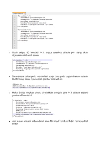  Ubah angka 80 menjadi 443, angka tersebut adalah port yang akan
digunakan oleh web server
 Selanjutnya kalian perlu menambah script baru pada bagian bawah setelah
CustomLog, script nya seperit gambar dibawah ini
 Maka Script lengkap untuk VirtualHost dengan port 443 adalah seperti
gambar dibawah ini
 Jika sudah selesai, kalian dapat save file httpd-vhost.conf dan menutup text
editor
 