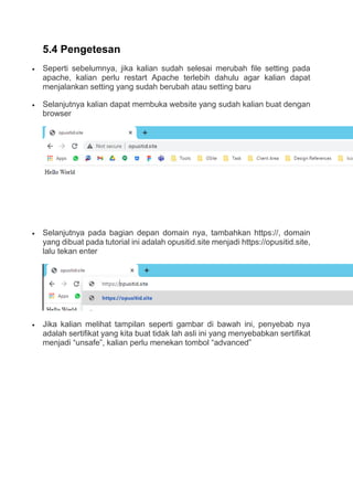 5.4 Pengetesan
 Seperti sebelumnya, jika kalian sudah selesai merubah file setting pada
apache, kalian perlu restart Apache terlebih dahulu agar kalian dapat
menjalankan setting yang sudah berubah atau setting baru
 Selanjutnya kalian dapat membuka website yang sudah kalian buat dengan
browser
 Selanjutnya pada bagian depan domain nya, tambahkan https://, domain
yang dibuat pada tutorial ini adalah opusitid.site menjadi https://opusitid.site,
lalu tekan enter
 Jika kalian melihat tampilan seperti gambar di bawah ini, penyebab nya
adalah sertifikat yang kita buat tidak lah asli ini yang menyebabkan sertifikat
menjadi “unsafe”, kalian perlu menekan tombol “advanced”
 