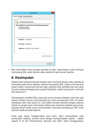  Bila hasil kalian sama dengan gambar di atas, maka kalian sudah berhasil
memasang SSL pada domain atau website di web server Apache
6. Kesimpulan
Setelah kita melewati banyak langkah dari membuat domain atau website di
local pada web server apache, sampai memasang SSL. Pada umumnya jika
kalian sudah mempunyai domain atau website serta sertifikat dan key yang
di buat melalui lembaga resmi seperti GoDaddy, kalian hanya perlu memulai
dari tahap ke 5.
Pemasangan sertifikat SSL pada web server Apache tidaklah rumit dan sulit
karena hampir semua script pendukung untuk pemasangan SSL ini sudah
disediakan oleh web server ini. Jika kalian merasa terbantu dengan adanya
artikel ini, jangan lupa untuk share artikel cara membuat website yang aman
kepada teman kalian yang membutuhkan informasi pentinganya SSL serta
tutorial install ssl pada apache.
Anda juga dapat menggunakan jasa kami, kami menyediakan jasa
pembuatan website, dimana kami sangat memperhatikan aspek – aspek
seperti UI & UX, Performance, Security dan SEO. Kami menggunakan
 