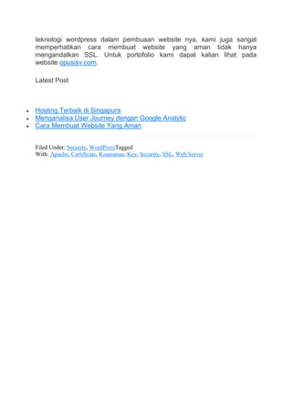 teknologi wordpress dalam pembuaan website nya, kami juga sangat
memperhatikan cara membuat website yang aman tidak hanya
mengandalkan SSL. Untuk portofolio kami dapat kalian lihat pada
website opusisv.com.
Latest Post
 Hosting Terbaik di Singapura
 Menganalisa User Journey dengan Google Analytic
 Cara Membuat Website Yang Aman
Filed Under: Security, WordPressTagged
With: Apache, Certificate, Keamanan, Key, Security, SSL, Web Server
 